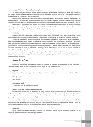 Por que foi criado, reformulado e/ou ampliado
       As mulheres são particularmente afetadas pelas desigualdades na sociedade e só ganham, em média, 63% dos salários
dos homens. Muitas mulheres trabalham na economia informal e falta-lhes proteção, capacitação e oportunidades de avanço
disponíveis para os trabalhadores na economia formal.
       Essas mulheres precisam de apoio considerável do sistema educacional, evidenciando o papel que a Rede Federal de
Educação, Ciência e Tecnologia deve assumir diante desse cenário. Os colleges canadenses, parceiros brasileiros nessas ações, têm
uma longa história de defesa dos direitos da mulher para inclusão social e econômica, desenvolvendo muitas ferramentas e técnicas.
       Dessa forma, o projeto fez-se não só viável, mas também fundamental para o estabelecimento de uma nova concepção
sobre o papel da educação profissional para a transformação da realidade de mulheres que sempre estiveram à margem das
oportunidades de capacitação e vínculo com o mundo do trabalho digno.

       Resultados
        O Mulheres Mil ainda está em curso e será encerrado em março de 2011. Até março de 2010, o projeto proporcionou o acesso
de 922 mulheres a 13 Institutos Federais participantes, incluindo 380 já formadas e 542 participando de formações, atualmente.
        Todos os IFs participantes tiveram representantes de suas equipes capacitados na metodologia de acesso, permanência e
êxito disponibilizada pelo Canadá. A partir da implementação dessa metodologia em cada subprojeto, verificou-se a necessidade
de se levar em conta as particularidades locais, adaptando a experiência canadense à realidade brasileira. A constatação gerou a
possibilidade de construir uma metodologia nacional de acesso, permanência e êxito de mulheres em situação de vulnerabilidade
social em instituições de educação profissional e tecnológica. Essa metodologia já está em fase de revisão, devendo ser
disponibilizada até o fim do projeto.
        Ainda como resultado, em março de 2010, 77 das 380 mulheres já formadas foram identificadas com empregos formais.
Esse número pode ser relativizado quando se observa que muitas optam por apostar em iniciativas empreendedoras próprias ou
atuarem de forma cooperada.

       supervisão do Proep

       Processo de supervisão e monitoramento de todos os convênios do Programa de Expansão da Educação Profissional e
Tecnológica (Proep), tendo em vista o disposto na Portaria nº 376, de 2 de fevereiro de 2005.

       objetivo
       Supervisionar técnica pedagogicamente as escolas comunitárias e estaduais que receberam recursos advindos do Proep.

       data de início
       Abril de 2008

       Instrumento legal
       • Portaria nº 376, de 2 de fevereiro de 2005

       Por que foi criado, reformulado e/ou ampliado
         Passados mais de nove anos da implantação do Proep, tornou-se necessária uma verificação in loco da situação real
do funcionamento das escolas comunitárias e da efetivação dos planos estaduais de educação, haja vista que muitas unidades
escolares financiadas com recursos do referido programa estavam fechadas ou se desviaram dos objetivos pactuados. Assim, a
Setec deflagrou processo de supervisão dos convênios.
         As supervisões realizadas contribuirão para as ações de inclusão e o fortalecimento da oferta de vagas na EPT, além
de demonstrar para a sociedade o resultado da aplicação dos recursos públicos no programa, bem como orientar e ajustar as
instituições beneficiadas a realizarem sua missão conforme previsto nos projetos aprovados.

       Resultados
       Foram firmados, no contexto do Proep, 71 convênios com instituições federais, 129 com instituições estaduais e 102 no
âmbito do segmento comunitário, totalizando 302 convênios.




                                                                                                                        Educação     199
 