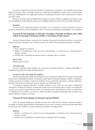 Por meio dos Programas de Certificação Profissional e Formação Inicial e Continuada, a serem ofertados pelos Institutos
Federais de Educação, Ciência e Tecnologia, pretende-se a inclusão desses trabalhadores, abrindo uma série de oportunidades
sociais que, tradicionalmente, eram negadas pela ausência de reconhecimento formal dos saberes desenvolvidos ao longo de
suas vidas e ofícios.
         Além disso, o Programa resgata uma dívida histórica ao atender o que dispõe a LDB (Lei nº 9.394/96), em seu artigo 41, ou seja,
criar a possibilidade de reconhecimento dos saberes que os trabalhadores adquiriram no decorrer de suas atividades profissionais.

        Resultados
        Na primeira fase de implantação, participaram 19 institutos, em cinco programas nas áreas de construção civil, pesca e
aquicultura, eletroeletrônica, turismo e hospitalidade e música. Inscreveram-se para participar, aproximadamente, cinco mil pessoas.

        Programa de Pós-Graduação em Educação Tecnológica /Formação de Mestres para a Rede
        Federal de Educação Profissional científica e Tecnológica (Projeto Gestor)

       Trata-se de Programa realizado, em parceria com a Faculdade de Educação da Universidade de Brasília e a Secretaria de
Educação Profissional e Tecnológica, para a formação de mestres para a Rede Federal de Educação Profissional e Tecnológica.

        objetivos
        • Elevar a titulação dos professores.
        • Qualificar as instituições para a oferta de cursos de pós-graduação e os professores para o desenvolvimento de
          pesquisa e inovação.
        • Contribuir para a consolidação dos Institutos Federais de Educação, Ciência e Tecnologia.

        data de início
        Segundo semestre de 2006

        Instrumento legal
       Acordo de Cooperação Técnica celebrado entre a Secretaria de Educação Profissional e Tecnológica (Setec/MEC) e a
Faculdade de Educação da Universidade de Brasília (FE/Unb).

        Por que foi criado, reformulado e/ou ampliado
         Não existia nenhuma política sistêmica de formação de mestres e doutores para a Rede Federal. Essa ação foi desenvolvida
tendo em vista a necessidade de assegurar às Instituições da Rede Federal de Educação Profissional, Científica e Tecnológica as
condições necessárias de, mediante o aumento de competência de seus profissionais, potencializar a educação profissional e
tecnológica como instrumento vigoroso de resgate da cidadania e de transformação social.
         A concepção de educação profissional e tecnológica colocada em curso a partir de 2003 implica o fortalecimento
institucional e a ampliação de atribuições. O desempenho da Rede Federal e dos Institutos Federais, portanto, só se configurarão
de acordo com as suas prerrogativas diante da garantia e do provimento do que é imprescindível em relação à sua infraestrutura
e à competência de seus servidores, o que inclui, em relação a este último, uma política de qualificação capaz de atender a uma
atuação voltada para a pesquisa e a inovação.

        Programa de Pós-Graduação em Educação agrícola (PPGEa)

       Trata-se de programa voltado para a formação de mestres para a Rede Federal de Educação Profissional Científica e
Tecnológica em Educação Agrícola.O PPGEA foi desenvolvido em parceria com o Instituto de Agronomia da Universidade Federal
Rural do Rio de Janeiro (UFRRJ) e a Secretaria de Educação Profissional e Tecnológica (Setec).

        objetivos
        • Qualificar as instituições para a oferta de cursos de pós-graduação e os professores para o desenvolvimento de
          pesquisa e inovação.
        • Contribuir para a consolidação dos Institutos Federais de Educação, Ciência e Tecnologia.



                                                                                                                              Educação     201
 