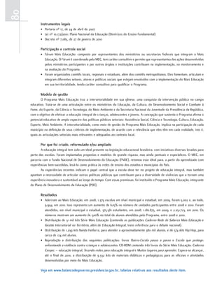 80
            Instrumentos legais
            • Portaria nº 17, de 24 de abril de 2007
            • Lei nº 10.172/2001: Plano Nacional da Educação (Diretrizes do Ensino Fundamental)
            • Decreto nº 7.083, de 27 de janeiro de 2010

            Participação e controle social
            • Fórum Mais Educação: composto por representantes dos ministérios ou secretarias federais que integram o Mais
              Educação. O Fórum é coordenado pelo MEC, tem caráter consultivo e permite que representantes das ações desenvolvidas
              pelos ministérios participantes e por outros órgãos e instituições contribuam na implementação, no monitoramento e
              na avaliação do Programa.
            • Foram organizados comitês locais, regionais e estaduais, além dos comitês metropolitanos. Eles fomentam, articulam e
              integram diferentes setores, atores e políticas sociais que estejam envolvidos com a implementação do Mais Educação
              em sua territorialidade, tendo caráter consultivo para qualificar o Programa.

            Modelo de gestão
            O Programa Mais Educação traz a intersetorialidade em sua gênese, uma conquista da intervenção pública no campo
     educativo. Trata-se de uma articulação entre os ministérios da Educação, da Cultura, do Desenvolvimento Social e Combate à
     Fome, do Esporte, da Ciência e Tecnologia, do Meio Ambiente e da Secretaria Nacional da Juventude da Presidência da República,
     com o objetivo de efetivar a educação integral de crianças, adolescentes e jovens. A concepção que sustenta o Programa afirma o
     potencial educativo de amplo espectro das políticas públicas setoriais: Assistência Social, Ciência e Tecnologia, Cultura, Educação,
     Esporte, Meio Ambiente. A intersetorialidade, como meio de gestão do Programa Mais Educação, implica na participação de cada
     município na definição de seus critérios de implementação, de acordo com a relevância que eles têm em cada realidade, isto é,
     quais as articulações setoriais mais relevantes e adequadas ao contexto local.

            Por que foi criado, reformulado e/ou ampliado
             A educação integral tem sido um ideal presente na legislação educacional brasileira, com iniciativas diversas levadas para
     perto das escolas. Foram implantadas propostas e modelos de grande riqueza, mas ainda pontuais e esporádicos. O MEC, em
     parceria com o Fundo Nacional de Desenvolvimento da Educação (FNDE), retomou esse ideal para, a partir do aprendizado com
     experiências bem-sucedidas, levá-lo como prática às redes de ensino dos estados e municípios do País.
             As experiências recentes indicam o papel central que a escola deve ter no projeto de educação integral, mas também
     apontam a necessidade de articular outras políticas públicas que contribuam para a diversidade de vivências que a tornam uma
     experiência inovadora e sustentável ao longo do tempo. Com essas premissas, foi instituído o Programa Mais Educação, integrante
     do Plano de Desenvolvimento da Educação (PDE).

            Resultados
            • Aderiram ao Mais Educação, em 2008, 1.379 escolas em nível municipal e estadual; em 2009, foram 5.002 e, ao todo,
              9.994, em 2010. Isso representa um aumento de 625% no número de unidades participantes entre 2008 e 2010. Foram
              atendidos, em nível municipal e estadual, 375.581 estudantes, em 2008; 1.180.875, em 2009, e 2.251.723, em 2010. Os
              números mostram um aumento de 500% no total de alunos atendidos pelo Programa, entre 2008 e 2010.
            • Distribuição de 31 mil kits Série Mais Educação (contendo as publicações Caderno Rede de Saberes Mais Educação e
              Gestão Intersetorial no Território, além de Educação Integral, texto referência para o debate nacional).
            • Distribuição de 1.239 kits Banda Fanfarra, para atender a aproximadamente 380 mil alunos, e de 574 kits Hip Hop, para
              cerca de 124 mil alunos.
            • Reprodução e distribuição das seguintes publicações: livros Bairro-Escola passo a passo e Escola que protege:
              enfrentando a violência contra crianças e adolescentes. CD-ROM contendo três livros da Série Mais Educação: Caderno
              Cenpec – educação integral; Tecendo redes para educação integral e Muitos lugares para aprender. Espera-se alcançar,
              até o final de 2010, a distribuição de 9.332 kits de materiais didáticos e pedagógicos para as oficinas e atividades
              desenvolvidas por meio do Mais Educação.

            Veja em www.balancodegoverno.presidencia.gov.br, tabelas relativas aos resultados deste item.
 