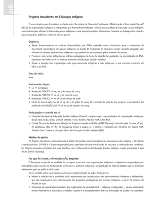 216
             Projetos Inovadores em Educação Indígena

              É uma iniciativa para formalizar a relação entre Secretaria de Educação Continuada, Alfabetização e Diversidade (Secad/
      MEC) e as organizações indígenas e indigenistas que desenvolvem trabalhos referenciais no âmbito da Educação Escolar Indígena,
      contribuindo para efetivar o direito dos povos indígenas a uma educação escolar diferenciada, baseada no diálogo intercultural e
      nas perspectivas políticas e culturais desses povos.

             objetivos
             • Apoiar financeiramente as práticas desenvolvidas por ONGs avaliadas como referenciais para o tratamento da
               diversidade sociocultural dos povos indígenas na gestão de programas de educação escolar, gerando inovações que
               efetivam os direitos educacionais indígenas e que podem ser incorporadas pelos sistemas de ensino.
             • Promover, nas escolas indígenas, as práticas pedagógicas na forma de atuação da legislação e na normatização do CNE,
               expressas nas Diretrizes Curriculares Nacionais da Educação Escolar Indígena.
             • Apoiar a atuação das organizações não governamentais indígenas e não indígenas, o que constitui conteúdo da
               Meta 5 do PNE.

             data de início
             2004

             Instrumentos legais
             •   Lei nº 10.172/2001
             •   Resolução FNDE/CD nº 05, de 5 de março de 2004
             •   Resolução FNDE/CD nº 12, de 5 de maio de 2005
             •   Resolução FNDE/CD nº 10, de 28 de março de 2006
             •   Edital de Convocação Secad nº 13, de 2 de julho de 2009. O resultado da seleção dos projetos encaminhados foi
                 publicado no Edital/SECAD nº 27, de 29 de outubro de 2009.

             Participação e controle social
             • Comissão Nacional de Educação Escolar Indígena (Coneei), composta por: representações de organizações indígenas,
               Secad, SEB, SESu, Setec, Consed, Undime, Funai, Andifes, Abralin, ABA, CIMI, RCA.
             • Comitê Técnico de Avaliação e Seleção de Projetos Inovadores (Edital 13/SECAD/2009), instituído pela Portaria nº 307,
               de 29/9/2009, DOU nº 187, de 30/9/2009, Seção 2, página 21. O comitê é integrado por membros de: Secad, ABA,
               Abralin, Funai, Coneei e um especialista em Educação Escolar Indígena (EEI).

             Modelo de gestão
             Os Projetos Inovadores estão articulados à política de gestão etnoterritorializada da educação escolar indígena – Territórios
      Etnoeducacionais. O FNDE é o órgão responsável pelas operações de descentralização de recursos e celebração dos convênios.
      Os Projetos Inovadores também têm uma interface com o Observatório de Educação Escolar Indígena, criado pela Capes e pela
      Secad (Edital 001/2009).

             Por que foi criado, reformulado e/ou ampliado
             O Programa surgiu da necessidade de recuperar a parceria com organizações indígenas e indigenistas responsáveis por
      importantes ações na área da formação de professores e gestores indígenas e de produção de material didático que se tornaram
      referenciais para as políticas de Estado.
             Nesse sentido, entre as principais razões para implementação da ação, destacam-se:
             • Manter a relação com a sociedade civil, representada por organizações não governamentais indígenas e indigenistas,
                 que são responsáveis pela reformulação das propostas pedagógicas das escolas indígenas, a partir de meados da
                 década de 1970.
             • Disseminar as experiências inovadoras das organizações da sociedade civil – indígenas e indigenistas – para os sistemas de
                 ensino, fomentando a articulação, o trabalho conjunto e o acompanhamento entre as instituições do Estado e da sociedade.
 