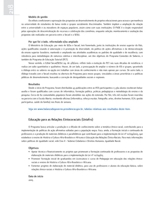 218
             Modelo de gestão
              Os editais condicionam a aprovação das propostas ao desenvolvimento de projetos educacionais para acesso e permanência
      na universidade de estudantes de baixa renda e grupos socialmente discriminados. Também impõem a ampliação da relação
      entre a universidade e os moradores de espaços populares, assim como com suas instituições. O FNDE é o órgão responsável
      pelas operações de descentralização de recursos e celebração dos convênios, enquanto seleção, monitoramento e avaliação das
      propostas são realizadas em parceria entre a Secad e a SESU.

             Por que foi criado, reformulado e/ou ampliado
              O Ministério da Educação, por meio de SESu e Secad, tem fomentado, junto às instituições de ensino superior do País,
      ações qualificadas visando à valorização e à promoção da diversidade, da política de ações afirmativas e da democratização
      do ensino superior brasileiro, mantendo e ampliando nas atividades acadêmicas os padrões de qualidade e de excelência, com
      relevância para metodologias de natureza coletiva e interdisciplinar, um dos objetivos do Programa Conexões de Saberes, e
      também do Programa de Educação Tutorial (PET).
              Nesse sentido, o Edital Secad/SESU 09, de 2/8/2010, reflete toda a evolução do PET nas suas décadas de existência, e
      realiza um salto quantitativo e qualitativo. Houve, de um lado, a preocupação de ampliar o número de IES e grupos, garantindo
      o diálogo entre os saberes na opção em trabalhar com áreas de conhecimento e não mais apenas por cursos. De outro lado, o
      diálogo travado com a Secad resultou na abertura do Programa para novos grupos, vinculados a áreas prioritárias e a políticas
      públicas de desenvolvimento, buscando a correção de desigualdades sociais e regionais.

             Resultados
              Desde o início do Programa, foram distribuídas 43 publicações entre as IFES participantes e 3.362 alunos receberam bolsa-
      auxílio e foram qualificados com cursos de informática, formação política, práticas pedagógicas e metodologia do ensino e da
      pesquisa. Cerca de 82 comunidades populares foram atendidas nas ações de extensão. Por fim, três mil escolas foram inseridas
      na parceria com o Escola Aberta, recebendo oficinas (informática, reforço escolar, fotografia, artes, direitos humanos, ECA, gestão
      participativa, saúde da família) nos finais de semana.

             Veja em www.balancodegoverno.presidencia.gov.br, tabelas relativas aos resultados deste item.


             Educação para as Relações Etniocoraciais (uniafro)

              O Programa busca articular a produção e a difusão de conhecimento sobre a temática étnico-racial, contribuindo para a
      implementação de políticas de ação afirmativa voltadas para a população negra. Foca, ainda, a formação inicial e continuada de
      professores e a produção de materiais didáticos e paradidáticos que contribuam para a implementação da Lei nº 10.639/2003, que
      estabelece o ensino de História e Cultura Afro-Brasileira e Africana e Educação das Relações Étnico-Raciais. Para mais informações
      sobre políticas de igualdade racial, vide Eixo II - Subeixo Cidadania e Direitos Humanos, Igualdade Racial.

             objetivos
             • Apoiar técnica e financeiramente os projetos que promovam a formação continuada de professores e as propostas de
               elaboração de materiais didáticos para a implementação da Lei nº 10.639/03
             • Promover formação inicial de graduandos em Licenciatura e curso de Pedagogia em educação das relações étnico-
               raciais e ensino de História e Cultura Afro-Brasileira e Africana.
             • Fomentar projetos de elaboração de material didático, para uso de professores e alunos da educação básica, sobre
               relações étnico-raciais e História e Cultura Afro-Brasileira e Africana.

             data de início
             2005
 