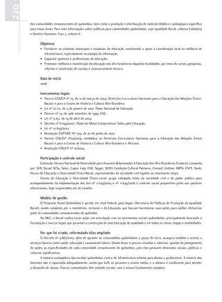 220
      das comunidades remanescentes de quilombos, bem como a produção e distribuição de material didático e pedagógico específico
      para essas áreas. Para mais informações sobre políticas para comunidades quilombolas, veja Igualdade Racial, subeixo Cidadania
      e Direitos Humanos, Eixo 2, volume II.

             objetivos
             • Fortalecer os sistemas municipais e estaduais de educação, envolvendo o apoio à coordenação local na melhoria de
               infraestrutura, especialmente tecnologia da informação.
             • Capacitar gestores e profissionais de educação.
             • Promover melhoria e manutenção da educação aos afro-brasileiros daquelas localidades, por meio de cursos, pesquisas,
               reforma e construção de escolas e assessoramento técnico.

             data de início
             2006

             Instrumentos legais
             • Parecer CEB/CP nº 03, de 10 de março de 2004: Diretrizes Curriculares Nacionais para a Educação das Relações Étnico-
               Raciais e para o Ensino de História e Cultura Afro-Brasileira.
             • Lei nº 10.172, de 9 de janeiro de 2001: Plano Nacional de Educação.
             • Parecer nº 14, de 14de setembro de 1999: CNE.
             • Lei nº 5.051, de 19 de abril de 2004
             • Decreto nº 6.094/2007: Plano de Metas Compromisso Todos pela Educação.
             • Lei nº 10.639/2003
             • Resolução CD/FNDE Nº 029, de 20 de junho de 2007
             • Parecer CNE/CP nº03/2004: estabelece as Diretrizes Curriculares Nacionais para a Educação das Relações Étnico
               Raciais e para o Ensino de História e Cultura Afro-Brasileira e Africana.
             • Resolução CNE/CP nº 01/2004.

             Participação e controle social
             Comissão Técnica Nacional de Diversidade para Assuntos Relacionados à Educação dos Afro-Brasileiros (Cadara), composta
      por: SEB, Secad, SESu, Setec, Capes, Inep, CNE, Seppir, SEDH, Fundação Cultural Palmares, Consed, Undime, ABPN, CNTE, Neab,
      fóruns de Educação e Diversidade Étnico-Racial, representantes da sociedade civil ligados ao movimento negro.
             Fóruns de Educação e Diversidade Étnico-racial: grupo colegiado misto da sociedade civil e do poder público para
      acompanhamento da implementação das leis nº 11.639/2003 e nº 11.645/2008 e controle social propositivo junto aos gestores
      educacionais, hoje organizados em 26 estados.

             Modelo de gestão
               O Programa Brasil Quilombola é gerido, em nível federal, pela Seppir (Secretaria de Políticas de Promoção da Igualdade
      Racial), sendo composto por 11 ministérios, inclusive o da Educação, que buscam harmonizar suas ações para melhor efetivá-las
      junto às comunidades remanescentes de quilombo.
               No MEC, a Secad realiza essas ações em articulação com os movimentos sociais quilombolas, principalmente buscando a
      formatação e marcos legais que garantam a construção de uma educação de qualidade e em todos os níveis, etapas e modalidades.

             Por que foi criado, reformulado e/ou ampliado
              O Decreto nº 4.887/2003, além de garantir às comunidades quilombolas a posse de terra, assegura também o acesso a
      serviços básicos como saúde, educação e saneamento básico. Diante disso, é preciso ressaltar e valorizar, quando do planejamento
      de ações, as especificidades de cada comunidade remanescente de quilombos, pois elas possuem dimensões sociais, políticas e
      culturais significativas.
              A maioria esmagadora das escolas quilombolas carece de infraestrutura mínima para alunos e professores. A maioria dos
      docentes não é capacitada adequadamente, sendo que 62% só possuem o ensino médio, e o número é insuficiente para atender
      a demanda de alunos. Poucas comunidades têm unidade escolar com o ensino fundamental completo.
 