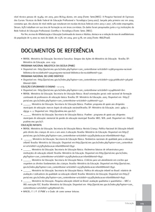 nível técnico passou de 79.484, em 2003, para 86.634 alunos, em 2009 (Fonte: Setec/MEC). A Pesquisa Nacional de Egressos
dos Cursos Técnicos da Rede Federal de Educação Profissional e Tecnológica (2003-2007), lançada pela primeira vez em 2009,
constatou que, dos alunos de nível médio que estudaram em escolas técnicas federais entre 2003 e 2007, 72% estão empregados.
Desses, 65% trabalham em sua área de formação ou em áreas correlatas. Os dados foram pesquisados junto a 153 instituições da
Rede Federal de Educação Profissional, Científica e Tecnológica (Fonte: Setec /MEC).
        Por fim, no eixo de Alfabetização e Educação Continuada de Jovens e Adultos, destaca-se a redução da taxa de analfabetismo
da população de 15 anos ou mais de idade, de 11,5%, em 2004, para 9,7%, em 2009 (Fonte: IBGE/Pnad).




       docuMENTos dE REFERÊNcIa
       • BRASIL. Ministério da Educação. Secretaria Executiva. Sinopse das Ações do Ministério da Educação. Brasília, DF:
         Ministério da Educação, 2010. 107p.
       PRoGRaMa NacIoNaL BIBLIoTEca da EscoLa (PNBE)
       • Disponível em: <http://portal.mec.gov.br/index.php?option=com_content&view=article&id=12368:programa-nacional-
         biblioteca-da-escola&catid=309:programa-nacional-biblioteca-da-escola&Itemid=574>.
       PRoGRaMa NacIoNaL do LIVRo dIdáTIco
       • Disponível em: <http://portal.mec.gov.br/index.php?option=com_content&view=article&id=12391:pnld&catid=318:pnld
         &Itemid=668>.
       coLEção EXPLoRaNdo o ENsINo - v.1 a 13.
       • Disponível em: <http://portal.mec.gov.br/index.php?option=com_content&view=article&id=12314&Itemid=811>.
       • BRASIL. Ministério da Educação. Secretaria de Educação Básica. Brasil orientações gerais rede nacional de formação
         continuada de professores de educação básica. Brasília, DF: Ministério da Educação, 2005. Disponível em: <http://
         portal.mec.gov.br/index.php?option=com_content&view=article&id=231&Itemid=332>.
       • ______. Ministério da Educação. Secretaria de Educação Básica. Pradime: programa de apoio aos dirigentes
         municipais de educação: marcos legais da educação nacional.Brasília, DF: Ministério da Educação, 2007. 496p, v.
         1/455p. v. 2. Disponível em: <http://pradime.mec.gov.br/>.
       • ______. Ministério da Educação. Secretaria de Educação Básica. Pradime : programa de apoio aos dirigentes
         municipais de educação: memorial da gestão da educação municipal. Brasília: MEC, SEB, 2008. Disponível em: <http://
         pradime.mec.gov.br/>.
       Educação INFaNTIL
       • BRASIL. Ministério da Educação. Secretaria de Educação Básica. Revista Criança. Política Nacional de Educação Infantil:
         pelo direito das crianças de zero a seis anos à educação. Brasília: Ministério da Educação. Disponível em:<http://
         portal.mec.gov.br/index.php?option=com_content&view=article&id=12579%3Aeducacao-infantil&Itemid=859>.
       • ______. Ministério da Educação. Secretaria de Educação Básica. Parâmetros nacionais de qualidade para a educação
         infantil. Brasília: Ministério da Educação. Disponível em:<http://portal.mec.gov.br/index.php?option=com_content&vie
         w=article&id=12579%3Aeducacao-infantil&Itemid=859>.
       • ______. Ministério da Educação. Secretaria de Educação Básica. Parâmetros básicos de infraestrutura para
         instituições de educação infantil. Brasília: Ministério da Educação. Disponível em:<http://portal.mec.gov.br/index.
         php?option=com_content&view=article&id=12579%3Aeducacao-infantil&Itemid=859>.
       • ______. Ministério da Educação. Secretaria de Educação Básica. Critérios para um atendimento em creches que
         respeitem os direitos fundamentais das crianças. Brasília: Ministério da Educação. Disponível em:<http://portal.mec.
         gov.br/index.php?option=com_content&view=article&id=12579%3Aeducacao-infantil&Itemid=859>.
       • ______. Ministério da Educação. Secretaria de Educação Básica. Política de educação infantil no Brasil: relatório de
         avaliação e indicadores da qualidade na educação infantil. Brasília: Ministério da Educação. Disponível em:<http://
         portal.mec.gov.br/index.php?option=com_content&view=article&id=12579%3Aeducacao-infantil&Itemid=859>.
       • ______. Ministério da Educação. Pesquisa educação infantil no Brasil: avaliação qualitativa e quantitativa – MEC e
         BID, execução FCC. Brasília: Ministério da Educação. Disponível em: <http://portal.mec.gov.br/index.php?option=com_
         content&view=article&id=14165&Itemid=811.
       • MACIEL, F. I. P. O PNBE e o Ceale: de como semear leituras.



                                                                                                                        Educação     229
 
