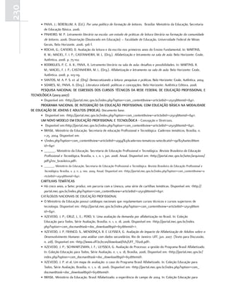 230
            • PAIVA, J.; BEREBLUM, A. (Ed.). Por uma política de formação de leitores. Brasília: Ministério da Educação, Secretaria
              de Educação Básica, 2006.
            • PINHEIRO, M. P. Letramento literário na escola: um estudo de práticas de leitura literária na formação da comunidade
              de leitores. 2006. Dissertação (Doutorado em Educação) – Faculdade de Educação, Universidade Federal de Minas
              Gerais, Belo Horizonte. 2006. 306 f.
            • ROCHA, G.; CAFIERO, D. Avaliação da leitura e da escrita nos primeiros anos do Ensino Fundamental. In: MARTINS,
              R. M.; MACIEL, F. I. P.; CASTANHEIRA, M. L. (Org.). Alfabetização e letramento na sala de aula. Belo Horizonte: Ceale,
              Autêntica, 2008. p. 75-102.
            • RODRIGUES, P. C. A. R.; PAIVA, A. Letramento literário na sala de aula: desafios e possibilidades. In: MARTINS, R.
              M.; MACIEL, F. I. P.; CASTANHEIRA, M. L. (Org.). Alfabetização e letramento na sala de aula. Belo Horizonte: Ceale,
              Autêntica, 2008. p. 103-119.
            • SANTOS, M. A. P. S. et. al. (Org). Democratizando a leitura: pesquisas e práticas. Belo Horizonte: Ceale, Autêntica, 2004.
            • SOARES, M.; PAIVA, A. (Org.). Literatura infantil: políticas e concepções. Belo Horizonte: Autêntica Editora, 2008.
            PEsQuIsa NacIoNaL dE EGREssos dos cuRsos TÉcNIcos da REdE FEdERaL dE Educação PRoFIssIoNaL E
      TEcNoLóGIca (2003-2007)
            • Disponível em: <http://portal.mec.gov.br/index.php?option=com_content&view=article&id=12503&Itemid=841>.
            PRoGRaMa NacIoNaL dE INTEGRação da Educação PRoFIssIoNaL coM Educação BásIca Na ModaLIdadE
      dE Educação dE JoVENs E aduLTos (PRoEJa). Documento base.
            • Disponível em: <http://portal.mec.gov.br/index.php?option=com_content&view=article&id=12503&Itemid=841>.
            uM NoVo ModELo EM Educação PRoFIssIoNaL E TEcNoLóGIca - Concepção e Diretrizes.
            • Disponível em:<http://portal.mec.gov.br/index.php?option=com_content&view=article&id=12503&Itemid=841>.
            • BRASIL. Ministério da Educação. Secretaria de educação Profissional e Tecnológica. Cadernos temáticos, Brasília, n.
              1-25, 2004. Disponível em:
            • </index.php?option=com_content&view=article&id=12994%3Acadernos-tematicos-setec&catid=190%3Asetec&Item
              id=841>
            • ______. Ministério da Educação. Secretaria de Educação Profissional e Tecnológica. Revista Brasileira da Educação
              Profissional e Tecnológica, Brasília, v. 1, n. 1, jun. 2008. Anual. Disponível em: <http://portal.mec.gov.br/setec/arquivos/
              pdf3/rev_brasileira.pdf>.
             • ______. Ministério da Educação. Secretaria de Educação Profissional e Tecnológica. Revista Brasileira da Educação Profissional e
                Tecnológica, Brasília, v. 2, n. 2, nov. 2009. Anual. Disponível em: <http://portal.mec.gov.br/index.php?option=com_content&view=a
                rticle&id=12503&Itemid=841>.
             caRTILHas TEMáTIcas
             • Há cinco anos, a Setec produz, em parceria com a Unesco, uma série de cartilhas temáticas. Disponível em: <http://
               portal.mec.gov.br/index.php?option=com_content&view=article&id=12503&Itemid=841>.
             CATÁLOGOS NACIONAIS DE EDUCAÇÃO PROFISSIONAL
             • O Ministério da Educação possui catálogos nacionais que regulamentam cursos técnicos e cursos superiores de
               tecnologia. Disponível em: <http://portal.mec.gov.br/index.php?option=com_content&view=article&id=12503&Item
               id=841>.
             • AZEVEDO, J. P.; CRUZ, L. E.; PERO, V. Uma avaliação da demanda por alfabetização no Brasil. In: Coleção
               Educação para Todos, Série Avaliação, Brasília, n. 1, v. 18, 2006. Disponível em: <http://portal.mec.gov.br/index.
               php?option=com_docman&task=doc_download&gid=651&Itemid=>.
             • AZEVEDO, J. P, FRANCO, S., MENDONÇA, R. E ULYSSEA, G. Avaliação do Impacto da Alfabetização de Adultos sobre o
               Desenvolvimento Humano: uma análise com dados secundários. Rio de Janeiro: UFF, jun. 2007. (Texto para Discussão,
               n. 218). Disponível em: <http://www.uff.br/econ/download/tds/UFF_TD218.pdf>.
             • AZEVEDO, J. P.; SCHWARTZMAN, I. F.; ULYSSEA, G. Avaliação de Processo: a gestão do Programa Brasil Alfabetizado.
               In: Coleção Educação para Todos, Série Avaliação, n. 1, v. 18, Brasília, 2006. Disponível em: <http://portal.mec.gov.br/
               index.php?option=com_docman&task=doc_download&gid=651&Itemid>.
             • AZEVEDO, J. P. et al. Um mapa de avaliação: o caso do Programa Brasil Alfabetizado. In: Coleção Educação para
               Todos, Série Avaliação, Brasília, n. 1, v. 18, 2006. Disponível em: <http://portal.mec.gov.br/index.php?option=com_
               docman&task=doc_download&gid=651&Itemid>.
             • BRASIL. Ministério da Educação. Brasil Alfabetizado: a experiência de campo de 2004. In: Coleção Educação para
 