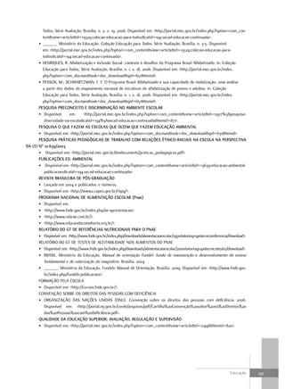 Todos, Série Avaliação, Brasília, n. 2, v. 19, 2006. Disponível em: <http://portal.mec.gov.br/index.php?option=com_con
         tent&view=article&id=13529:colecao-educacao-para-todos&catid=194:secad-educacao-continuada>.
       • ______. Ministério da Educação. Coleção Educação para Todos, Série Avaliação, Brasília, n. 3-5. Disponível
         em: <http://portal.mec.gov.br/index.php?option=com_content&view=article&id=13529:colecao-educacao-para-
         todos&catid=194:secad-educacao-continuada>.
       • HENRIQUES, R. Alfabetização e Inclusão Social: contexto e desafios do Programa Brasil Alfabetizado. In: Coleção
         Educação para Todos, Série Avaliação, Brasília, n. 1, v. 18, 2006. Disponível em: <http://portal.mec.gov.br/index.
         php?option=com_docman&task=doc_download&gid=651&Itemid>.
       • PESSOA, M.; SCHWARTZMAN, F. F. O Programa Brasil Alfabetizado e sua capacidade de mobilização: uma análise
         a partir dos dados do mapeamento nacional de iniciativas de alfabetização de jovens e adultos. In: Coleção
         Educação para Todos, Série Avaliação, Brasília, n. 1, v. 18, 2006. Disponível em: <http://portal.mec.gov.br/index.
         php?option=com_docman&task=doc_download&gid=651&Itemid>.
       PEsQuIsa PREcoNcEITo E dIscRIMINação No aMBIENTE EscoLaR
       • Disponível      em:      <http://portal.mec.gov.br/index.php?option=com_content&view=article&id=13917%3Apesquisa-
          diversidade-na-escola&catid=194%3Asecad-educacao-continuada&Itemid=871>.
       PEsQuIsa o QuE FazEM as EscoLas QuE dIzEM QuE FazEM Educação aMBIENTaL
       • Disponível em: <http://portal.mec.gov.br/index.php?option=com_docman&task=doc_download&gid=631&Itemid>.
       PEsQuIsa PRáTIcas PEdaGóGIcas dE TRaBaLHo coM RELaçÕEs ÉTNIco-RacIaIs Na EscoLa Na PERsPEcTIVa
da LEI No 10.639/2003
       • Disponível em: <http://portal.mec.gov.br/dmdocuments/praticas_pedagogicas.pdf>.
       PuBLIcaçÕEs Ed. aMBIENTaL
       • Disponível em: <http://portal.mec.gov.br/index.php?option=com_content&view=article&id=13639:educacao-ambiental-
          publicacoes&catid=194:secad-educacao-continuada>.
       REVIsTa BRasILEIRa dE Pós-GRaduação
       • Lançada em 2004 e publicados 11 números.
       • Disponível em: <http://www2.capes.gov.br/rbpg/>.
       PRoGRaMa NacIoNaL dE aLIMENTação EscoLaR (Pnae)
       • Disponível em:
       • <http://www.fnde.gov.br/index.php/ae-apresentacao>.
       • <http://www.rebrae.com.br/>.
       • <http://www.educandocomahorta.org.br/>.
       RELaTóRIo do GT dE REFERÊNcIas NuTRIcIoNaIs PaRa o PNaE
       • Disponível em: <http://www.fnde.gov.br/index.php/downloads/alimentacaoescolar/199relatoriogrupotecnicoreferencia/download>.
       RELATÓRIO DO GT DE TESTES DE ACEITABILIDADE NOS ALIMENTOS DO PNAE
       • Disponível em: <http://www.fnde.gov.br/index.php/downloads/alimentacaoescolar/200relatoriogrupotecnicotestes/download>.
       • BRASIL. Ministério da Educação. Manual de orientação Fundef: fundo de manutenção e desenvolvimento do ensino
          fundamental e de valorização do magistério. Brasília, 2004.
       • ______. Ministério da Educação. Fundeb: Manual de Orientação. Brasília, 2009. Disponível em: <http://www.fnde.gov.
          br/index.php/fundeb-publicacoes>.
       FORMAÇÃO PELA ESCOLA
       • Disponível em: <http://cursos.fnde.gov.br/>.
       CONVENÇÃO SOBRE OS DIREITOS DAS PESSOAS COM DEFICIÊNCIA
       • ORGANIZAÇÃO DAS NAÇÕES UNIDAS (ONU). Convenção sobre os direitos das pessoas com deficiência. 2006.
          Disponível em: <http://portal.mj.gov.br/corde/arquivos/pdf/Cartilha%20Convenção%20sobre%20os%20Direitos%20
          das%20Pessoas%20com%20Deficiência.pdf>.
       QuaLIdadE da Educação suPERIoR: aVaLIação, REGuLação E suPERVIsão
       • Disponível em: <http://portal.mec.gov.br/index.php?option=com_content&view=article&id=12498&Itemid=820>.




                                                                                                                          Educação     231
 