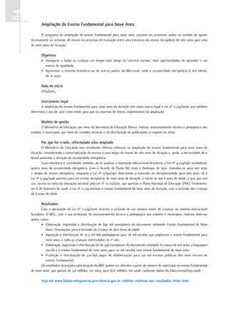 84
            ampliação do Ensino Fundamental para Nove anos

            O programa de ampliação do ensino fundamental para nove anos consiste em promover ações no sentido de apoiar
     tecnicamente os sistemas de ensino no processo de transição entre uma estrutura de ensino obrigatório de oito anos para uma
     de nove anos de duração.

            objetivos
            • Assegurar a todas as crianças um tempo mais longo no convívio escolar, mais oportunidades de aprender e um
              ensino de qualidade.
            • Aproximar o sistema brasileiro ao de outros países do Mercosul, onde a escolaridade obrigatória é, em média,
              de 12 anos.

            data de início
            1º/12/2003

            Instrumento legal
            A ampliação do ensino fundamental para nove anos de duração tem como marco legal a Lei nº 11.274/2006, que também
     determina o ano de 2010 como limite para que os sistemas de ensino implementem tal ampliação.

            Modelo de gestão
            O Ministério da Educação, por meio da Secretaria de Educação Básica, realizou assessoramento técnico e pedagógico aos
     estados e municípios, por meio de reuniões técnicas e da distribuição de publicações a respeito do tema.

            Por que foi criado, reformulado e/ou ampliado
             O Ministério da Educação vem envidando efetivos esforços na ampliação do ensino fundamental para nove anos de
     duração, considerando a universalização do acesso a essa etapa de ensino de oito anos de duração e, ainda, a necessidade de o
     Brasil aumentar a duração da escolaridade obrigatória.
             Essa relevância é constatada, também, ao se analisar a legislação educacional brasileira: a Lei nº 4.024/1961 estabeleceu
     quatro anos de escolaridade obrigatória. Com o Acordo de Punta Del Leste e Santiago, de 1970, estendeu-se para seis anos
     o tempo do ensino obrigatório, enquanto a Lei nº 5.692/1971 determinou a extensão da obrigatoriedade para oito anos. Já a
     Lei nº 9.394/1996 apontou para um ensino obrigatório de nove anos de duração, a iniciar-se aos 6 anos de idade, o que, por sua
     vez, tornou-se meta da educação nacional pela Lei nº 10.172/2001, que aprovou o Plano Nacional de Educação (PNE). Finalmente,
     em 6 de fevereiro de 2006, a Lei nº 11.274 instituiu o ensino fundamental de nove anos de duração, com a inclusão das crianças
     de 6 anos de idade.

            Resultados
             Com a aprovação da Lei nº 11.274/2006, ocorreu a inclusão de um número maior de crianças no sistema educacional
     brasileiro. O MEC, com a sua atribuição de assessoramento técnico e pedagógico aos estados e municípios, realizou diversas
     ações, como:
             • Elaboração, impressão e distribuição de 840 mil exemplares do documento intitulado Ensino Fundamental de Nove
                 Anos: Orientações para a Inclusão da Criança de Seis Anos de Idade.
             • Aquisição e distribuição de 37,5 mil kits pedagógicos para 28 mil escolas que ampliaram o ensino fundamental para
                 nove anos, a cada 50 crianças matriculadas no 1º ano.
             • Elaboração, impressão e distribuição de 161.336 exemplares do documento intitulado A criança de seis anos, a linguagem
                 escrita e o ensino fundamental de nove anos, para 121 mil escolas com ensino fundamental de nove anos.
             • Produção e distribuição de 220.856 jogos de alfabetização para 120 mil escolas públicas dos anos iniciais do
                 ensino fundamental.
             Os resultados alcançados pela atuação do MEC podem ser aferidos a partir do número de matrículas no ensino fundamental
     de nove anos, que passou de 3,8 milhões, em 2003, para 16,6 milhões, em 2008, conforme dados do Educacenso/Inep-2008.

            Veja em www.balancodegoverno.presidencia.gov.br, tabelas relativas aos resultados deste item.
 