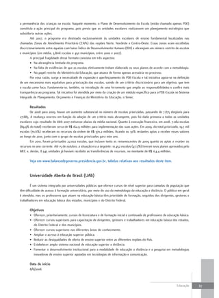 a permanência das crianças na escola. Naquele momento, o Plano de Desenvolvimento da Escola (então chamado apenas PDE)
constituía a ação principal do programa, pois previa que as unidades escolares realizassem um planejamento estratégico que
subsidiaria outras ações.
        Até 2007, o programa era destinado exclusivamente às unidades escolares de ensino fundamental localizadas nas
chamadas Zonas de Atendimento Prioritário (ZAPs) das regiões Norte, Nordeste e Centro-Oeste. Essas zonas eram escolhidas
discricionariamente entre aquelas com baixo Índice de Desenvolvimento Humano (IDH) e abrangiam um número restrito de escolas
e municípios (em média, 3,8mil escolas e 450 municípios, entre 2000 e 2007).
        A principal fragilidade desse formato consistia em três aspectos:
        • Na abrangência limitada do programa.
        • Na falta de evidências de que as escolas efetivamente tinham elaborado os seus planos de acordo com a metodologia.
        • No papel restrito do Ministério da Educação, que atuava de forma apenas acessória no processo.
        Por essa razão, surge a necessidade de expansão e aperfeiçoamento do PDE-Escola e tal iniciativa apoia-se na definição
de um mecanismo mais equitativo para priorização das escolas, saindo de um critério discricionário para um objetivo, que tem
a escola como foco. Fundamenta-se, também, na introdução de uma ferramenta que amplie as responsabilidades e confira mais
transparência ao programa. Tal iniciativa foi atendida por meio da criação de um módulo específico para o PDE-Escola no Sistema
Integrado de Planejamento, Orçamento e Finanças do Ministério da Educação, o Simec.

       Resultados
        De 2008 para 2009, houve um aumento substancial no número de escolas priorizadas, passando de 7.875 elegíveis para
27.885. A mudança ocorreu em função da adoção de um critério mais abrangente, pois foi dada primazia a todas as unidades
escolares cujo resultado do Ideb 2007 estivesse abaixo da média nacional. Quanto à execução financeira, em 2008, 7.082 escolas
(89,9% do total) receberam cerca de R$ 162,9 milhões para implementação das suas ações. Em 2009, do total priorizado, 19,7 mil
escolas (70,6%) receberam os recursos da ordem de R$ 370,2 milhões, ficando os 30% restantes aptas a receber esses valores
ao longo de 2010, junto com o grupo de escolas priorizadas para este ano.
        Em 2010, foram priorizadas 22.002 escolas, que incluem tanto as remanescentes de 2009 quanto as aptas a receber os
recursos no ano corrente. Até 15 de outubro, a situação era a seguinte: 10.452 escolas (47,5%) tiveram seus planos aprovados pelo
MEC e, destas, 8.345 unidades já haviam recebido as transferências de recursos, no montante de R$ 154,4 milhões.

       Veja em www.balancodegoverno.presidencia.gov.br, tabelas relativas aos resultados deste item.


       universidade aberta do Brasil (uaB)

        É um sistema integrado por universidades públicas que oferece cursos de nível superior para camadas da população que
têm dificuldade de acesso à formação universitária, por meio do uso da metodologia da educação a distância. O público em geral
é atendido, mas os professores que atuam na educação básica têm prioridade de formação, seguidos dos dirigentes, gestores e
trabalhadores em educação básica dos estados, municípios e do Distrito Federal.

       objetivos
       • Oferecer, prioritariamente, cursos de licenciatura e de formação inicial e continuada de professores da educação básica.
       • Oferecer cursos superiores para capacitação de dirigentes, gestores e trabalhadores em educação básica dos estados,
         do Distrito Federal e dos municípios.
       • Oferecer cursos superiores nas diferentes áreas do conhecimento.
       • Ampliar o acesso à educação superior pública.
       • Reduzir as desigualdades de oferta de ensino superior entre as diferentes regiões do País.
       • Estabelecer amplo sistema nacional de educação superior a distância.
       • Fomentar o desenvolvimento institucional para a modalidade de educação a distância e a pesquisa em metodologias
         inovadoras de ensino superior apoiadas em tecnologias de informação e comunicação.

       data de início
       8/6/2006



                                                                                                                       Educação     87
 