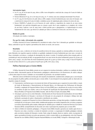 Instrumentos legais
       • Lei nº 11.114, de 16 de maio de 2005: altera a LDB e torna obrigatória a matrícula das crianças de 6 anos de idade no
         ensino fundamental.
       • Portaria Ministerial nº 931, de 21 de março de 2005, art. 1º: instituiu uma nova avaliação denominada Prova Brasil.
       • Lei nº 11.274, de 6 de fevereiro de 2006: altera a LDB e amplia o Ensino Fundamental para nove anos de duração, com
         a matrícula de crianças de 6 anos de idade e estabelece prazo de implantação pelos sistemas de ensino até 2010.
       • Parecer CNE/CEB nº 4/2008, de 20 de fevereiro de 2008: reafirma a importância da criação de um novo ensino
         fundamental, com matrícula obrigatória para as crianças a partir dos 6 anos completos ou a completar até o início
         do ano letivo. Explicita o ano de 2009 como o último período para o planejamento e a implementação do ensino
         fundamental de nove anos, que deverá ser adotado por todos os sistemas de ensino até o ano letivo de 2010.

       Modelo de gestão
       Articulação com estados e municípios.

       Por que foi criado, reformulado e/ou ampliado
        A Política Nacional de Ensino Fundamental foi concebida de modo a fazer face à demanda por qualidade na educação
básica, sobretudo no que diz respeito à permanência dos alunos na escola, com sucesso.

       Resultados
        Entre 2003 e 2010, a cobertura em termos de assistência técnica foi maciça, apoiando os sistemas públicos de ensino dos
entes federados nos seguintes aspectos incidentes na qualidade: ampliação do ensino fundamental para nove anos; correção de
fluxo; orientações curriculares; e avaliação do desempenho dos alunos e escolas. O resultado positivo dessa atuação pode ser
constatado por meio da evolução do Ideb, no agrupamento Brasil: nos anos iniciais do ensino fundamental, passou de 3,8 para 4,6
(entre 2005 e 2009) e, nos anos finais do ensino fundamental, passou de 3,5 para 4,0 (entre 2005 e 2009). A taxa de frequência
à escola na faixa etária de 6 a 14 anos passou de 96,1% para 97,6%, entre 2003 e 2009.

       Política Nacional para o Ensino Médio

        A Política Nacional do Ensino Médio consiste em um conjunto de iniciativas destinadas a melhorar as condições de oferta
do ensino médio, relacionando aspectos de financiamento, pedagógicos, administrativos e de infraestrutura, de modo a adequar
a oferta desta etapa de ensino à realidade e às necessidades da juventude e da sociedade brasileira.
        Diferentes setores do Ministério da Educação vêm atuando articuladamente, estabelecendo condições para a concretização
de uma proposta de política pública estruturante para o ensino médio. A concretização de tais propostas pode ser observada nos
seguintes campos de atuação:
        • Financiamento: contribuíram para o incremento das fontes de financiamento para o segmento do ensino médio a criação
           do Fundo de Manutenção e Desenvolvimento da Educação Básica e de Valorização dos Profissionais da Educação
           (Fundeb); a ampliação do Programa Dinheiro Direto na Escola (PDDE) para o atendimento de escolas de ensino médio;
           os convênios de apoio aos estados, como os do Programa de Equalização das Oportunidades de Acesso à Educação
           Básica (Prodeb), do Programa Ensino Médio Inovador, além do Plano de Ações Articuladas (PAR).
        • Articulação e parceria com os entes federados: o fortalecimento do Fórum Nacional de Coordenadores do Ensino Médio
           aproximou Ministério da Educação e secretarias de Educação em uma proposta de articulação e diálogo mais ágil,
           facilitando a promoção de ações e dinamizando o atendimento aos estados.
        • Pedagógico: a proposta do Programa Currículo em Movimento apresentou, ao longo desta gestão, o trabalho de análise e
           orientação do currículo para o ensino médio, estabelecendo pesquisa com estudo comparativo dos currículos e propostas
           curriculares desenvolvidas pelos estados; elaboração de subsídios para o trabalho de revisão das Diretrizes Curriculares
           Nacionais (DCN); acompanhamento da discussão com vistas à aprovação das propostas para as novas DCN.
        • Ainda no âmbito do tratamento pedagógico, o Programa Ensino Médio Inovador apresenta aos estados apoio técnico e
           financeiro com vistas a incentivar a revisão do tratamento curricular e a organização do trabalho pedagógico realizado
           pelas secretarias estaduais de Educação e escolas. Neste campo de atuação, devem-se registrar, ainda, os programas de
           apoio e permanência do aluno na escola, que passaram a incluir o ensino médio no seu planejamento, entre eles Programa
           Nacional do Livro Didático (PNLD), Programa Nacional Biblioteca na Escola (PNBE), Transporte e Alimentação Escolar.



                                                                                                                         Educação     93
 
