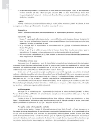 94
            • Infraestrutura e equipamentos: as necessidades do ensino médio vêm sendo supridas a partir de duas importantes
              iniciativas instituídas pelo MEC, o Plano de Ações Articuladas (PAR) e o Brasil Profissionalizado. Ambos atuam
              integrando diagnóstico, levantamento e atendimento de demandas relativas, principalmente, à instalação de laboratórios
              de ciências e informática.

            objetivo
            Promover a universalização da oferta do ensino médio por escolas públicas atendendo a padrões de qualidade, de modo
     a assegurar permanência e aprendizado efetivo do estudante nessa etapa de ensino.

            data de início
            A Política Nacional do Ensino Médio vem sendo implementada ao longo de todo o período entre 2003 e 2010.

            Instrumentos legais
            • Decreto nº 5.154, de 23 de julho de 2004: institui o ensino médio integrado à educação profissional técnica de nível
              médio. Essa forma de educação integrada permite romper com a dualidade que, historicamente, separou o ensino médio
              propedêutico da educação profissional no Brasil.
            • Lei nº 11.741/2008: altera os artigos relativos ao ensino médio da Lei nº 9.394/1996, incorporando as definições do
              Decreto nº 5.154/2004.
            • Portaria nº 971, de 9 de outubro de 2009: institui o Programa Ensino Médio Inovador, com vistas a apoiar o
              desenvolvimento de propostas curriculares inovadoras nas escolas de ensino médio não profissional.
            • Parecer CNE/CEB nº 5/1998 e Resolução nº 3/1998: instituem as Diretrizes Curriculares Nacionais (DCN) para o ensino
              médio (em processo de reformulação).

            Participação e controle social
              A discussão acerca da organização e oferta do Ensino Médio tem viabilizado a articulação com órgãos, instituições e
     organismos que vêm discutindo sobre esta etapa de ensino ou sobre questões relativas ao acompanhamento da juventude e sua
     alternativas. São interlocutores do MEC o Conselho Nacional de Educação (CNE), o Conselho Nacional de Secretários Estaduais
     de Educação (Consed) e o Fórum Nacional dos Coordenadores Estaduais de Educação.
              Também fazem parte do processo de construção das políticas para o ensino médio organizações representativas da sociedade
     civil, como a Ação Educativa, o Observatório Jovem (Universidade Federal de Minas Gerais/UFMG) e outros setores governamentais e
     organismos internacionais (Organização das Nações Unidas para a Educação, a Ciência e a Cultura/Unesco, Organização dos Estados
     Ibero-Americanos para a Educação, a Ciência e a Cultura/OEI, Fundo das Nações Unidas para a Infância/Unicef).
              Outras entidades, como a União Brasileira dos Estudantes (Ubes), além de representações da sociedade civil, entre elas o
     Movimento Todos pela Educação, o Instituto Votorantim e o Instituto Unibanco agregaram, em diferentes momentos, informações
     que permitiram a análise mais ampla da realidade educacional.

            Modelo de gestão
             Articulação com as unidades federadas e implementação descentralizada de políticas formatadas pelo MEC. Na Política
     Nacional do Ensino Médio, o Ministério tem como interlocutor principal as secretarias estaduais de Educação, na figura dos
     coordenadores do ensino médio.
             Por meio do Fórum de Coordenadores Estaduais de Ensino Médio viabiliza-se o diálogo e a articulação entre os níveis
     federal e estadual de ensino. Outros interlocutores são referência no processo de discussão e tomada de decisão, como Consed,
     CNE e representantes dos profissionais da educação e dos alunos de ensino médio.

            Por que foi criado, reformulado e/ou ampliado
            No início da atual gestão, o Programa de Melhoria e Expansão do Ensino Médio (Promed) e o Projeto Alvorada eram as
     ferramentas de apoio ao desenvolvimento de uma política para o ensino médio. No entanto, a análise de sua implementação indicou
     que, por si só, os programas não foram formatados para dar respostas a todos os problemas inerentes ao ensino médio. Além
     de não atenderem satisfatoriamente à considerável demanda, apesar da significativa expansão dos últimos anos, eles conviveram
     com muitas dificuldades relativas aos procedimentos de planejamento e execução dos recursos, via convênios, fazendo com que
     os resultados dos investimentos ficassem aquém das expectativas e das necessidades dos sistemas estaduais de ensino.
 