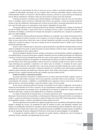 As políticas de universalização do acesso à escola, por sua vez, vinham se mostrando insuficientes para assegurar
a equidade de oportunidades educacionais, por não considerar fatores estruturais, disparidades regionais e práticas sociais
institucionalizadas. Portanto, era necessário ir além das políticas universais e confrontar as causas estruturais da exclusão por
meio de políticas redistributivas e afirmativas, tendo como alvo prioritário os grupos sociais mais vulneráveis.
         A educação profissional e tecnológica estava sofrendo ampliação e diversificação na oferta de cursos nos níveis básico,
técnico e tecnológico, porém encontrava-se influenciada pelas diretrizes que pautaram a reforma da educação profissional,
iniciada em 1997. Elas estabeleciam a desvinculação entre as ofertas do ensino médio e da educação profissional de nível técnico,
que, a partir de então, passava a ter organização curricular própria e independente do ensino médio.
         Tal separação objetivava conferir à educação profissional mais liberdade e flexibilidade para se adaptar às demandas do
mercado de trabalho. No entanto, a mesma diretriz levava as instituições de ensino a conferir, à formação profissional, caráter
estritamente mercadológico, em detrimento de formação mais abrangente e comprometida com a elevação da escolaridade do
jovem e do adulto trabalhador.
         A rede federal de educação profissional apresentava deficiências nas instituições, seja no plano da infraestrutura física,
seja no da composição de quadros de pessoal. A Lei nº 9.649, de 27 de maio de 1998, proibia a criação e a manutenção, pela
União, de novas escolas técnicas. Diante disso, fazia-se necessário desenvolver uma política nacional de educação profissional
voltada para a geração de emprego e renda, para a elevação do nível de escolaridade de jovens e adultos e para a educação
profissional propriamente dita.
         No que se refere à educação superior, aproveitava-se apenas parcialmente a capacidade das instituições federais, tanto em
relação às instalações físicas quanto ao quadro de pessoal. Isso gerava limitação na oferta de vagas e reduzia as oportunidades
de acesso da população ao ensino superior público.
         Além da necessidade de expansão do acesso, constatava-se demanda por reestruturação física, acadêmica e pedagógica nas
universidades federais. Era preciso torná-las aptas a responder à demanda de uma nova sociedade da informação e do conhecimento
e favorecer a inclusão de parcela da população que ainda não cursava o ensino superior em razão de condições socioeconômicas.
         O financiamento estudantil era outra questão a ser enfrentada pelo novo Governo. O Fundo de Financiamento ao Estudante
do Ensino Superior (Fies), desde 1999, possibilita o ingresso de jovens em instituições privadas de ensino superior. No entanto,
exigia reformulação para possibilitar o atendimento a um número maior de estudantes. As instituições de ensino superior
particulares também operavam com capacidade ociosa, o que tornava necessária uma política específica para reverter o quadro.
         Questões como autonomia universitária e relação das instituições com a sociedade em geral, além da própria comunidade
acadêmica, estavam colocadas como desafios para a educação superior. Nesse sentido, ensino, pesquisa e extensão deveriam ser
pensados de forma a responder demandas geradas pela sociedade e pelo setor produtivo do País.
         desafios do mandato e compromissos assumidos
         O principal compromisso assumido foi o estabelecimento de um sistema educacional articulado, integrado e gerido em
colaboração entre União, estados e municípios, com recursos progressivos e prioridade a todos os elos da educação – da creche
à pós-graduação. Para promover a viabilidade e a sustentabilidade desse compromisso, diversos outros foram assumidos em
planos de governo e ao longo dos mandatos, os quais são relatados a seguir, de forma resumida.
         No que concerne à gestão das políticas de educação, foi prometido um novo regime de colaboração, a fim de alinhar a
atuação dos entes federados sem ferir-lhes a autonomia, em que compartilhassem competências políticas, técnicas e financeiras,
por meio do aprimoramento da participação social e da qualificação das ferramentas de gestão local, visando à melhoria dos
indicadores educacionais. A gestão na escola também deveria ser fortalecida e sistematizada.
         Em relação ao financiamento da educação básica, os principais compromissos foram a institucionalização do Fundo de
Manutenção e Desenvolvimento da Educação Básica e de Valorização dos Profissionais da Educação (Fundeb), em substituição ao
Fundef, e o aumento do investimento em educação em relação ao Produto Interno Bruto (PIB), visando especialmente à redução
das desigualdades regionais e à melhoria da qualidade dos sistemas públicos de ensino.
         Diversos compromissos foram assumidos com o objetivo de proporcionar acesso e permanência na educação básica. Merecem
destaque a ampliação dos recursos e do atendimento das ações de assistência ao aluno, como alimentação, transporte, livros
didáticos, acervo bibliográfico, laboratórios de informática, conexão à internet banda larga, além de atividades de reforço escolar e
atendimento em turno integral. Cabe ressaltar, ainda, o compromisso de garantir acessibilidade à escola para pessoas com deficiência,
por meio de capacitação de docentes, adequação de infraestrutura e fornecimento de material pedagógico e de acessibilidade.
         A valorização do magistério também foi compromisso de grande relevância, viabilizado por meio da formação de
professores, inicial e continuada, e da regulamentação do piso salarial.




                                                                                                                           Educação     69
 
