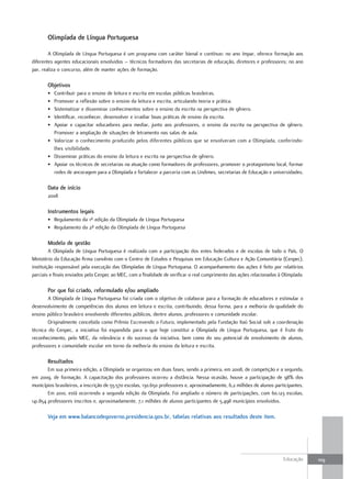 olimpíada de Língua Portuguesa

        A Olimpíada de Língua Portuguesa é um programa com caráter bienal e contínuo: no ano ímpar, oferece formação aos
diferentes agentes educacionais envolvidos – técnicos formadores das secretarias de educação, diretores e professores; no ano
par, realiza o concurso, além de manter ações de formação.

       objetivos
       • Contribuir para o ensino de leitura e escrita em escolas públicas brasileiras.
       • Promover a reflexão sobre o ensino da leitura e escrita, articulando teoria e prática.
       • Sistematizar e disseminar conhecimentos sobre o ensino da escrita na perspectiva de gênero.
       • Identificar, reconhecer, desenvolver e irradiar boas práticas de ensino da escrita.
       • Apoiar e capacitar educadores para mediar, junto aos professores, o ensino da escrita na perspectiva de gênero.
         Promover a ampliação de situações de letramento nas salas de aula.
       • Valorizar o conhecimento produzido pelos diferentes públicos que se envolveram com a Olimpíada, conferindo-
         lhes visibilidade.
       • Disseminar práticas do ensino da leitura e escrita na perspectiva de gênero.
       • Apoiar os técnicos de secretarias na atuação como formadores de professores, promover o protagonismo local, formar
         redes de ancoragem para a Olimpíada e fortalecer a parceria com as Undimes, secretarias de Educação e universidades.

       data de início
       2008

       Instrumentos legais
       • Regulamento da 1ª edição da Olimpíada de Língua Portuguesa
       • Regulamento da 2ª edição da Olimpíada de Língua Portuguesa

       Modelo de gestão
         A Olimpíada de Língua Portuguesa é realizada com a participação dos entes federados e de escolas de todo o País. O
Ministério da Educação firma convênio com o Centro de Estudos e Pesquisas em Educação Cultura e Ação Comunitária (Cenpec),
instituição responsável pela execução das Olimpíadas de Língua Portuguesa. O acompanhamento das ações é feito por relatórios
parciais e finais enviados pelo Cenpec ao MEC, com a finalidade de verificar o real cumprimento das ações relacionadas à Olimpíada.

       Por que foi criado, reformulado e/ou ampliado
        A Olimpíada de Língua Portuguesa foi criada com o objetivo de colaborar para a formação de educadores e estimular o
desenvolvimento de competências dos alunos em leitura e escrita, contribuindo, dessa forma, para a melhoria da qualidade do
ensino público brasileiro envolvendo diferentes públicos, dentre alunos, professores e comunidade escolar.
        Originalmente concebida como Prêmio Escrevendo o Futuro, implementado pela Fundação Itaú Social sob a coordenação
técnica do Cenpec, a iniciativa foi expandida para o que hoje constitui a Olimpíada de Língua Portuguesa, que é fruto do
reconhecimento, pelo MEC, da relevância e do sucesso da iniciativa, bem como do seu potencial de envolvimento de alunos,
professores e comunidade escolar em torno da melhoria do ensino da leitura e escrita.

       Resultados
        Em sua primeira edição, a Olimpíada se organizou em duas fases, sendo a primeira, em 2008, de competição e a segunda,
em 2009, de formação. A capacitação dos professores ocorreu a distância. Nessa ocasião, houve a participação de 98% dos
municípios brasileiros, a inscrição de 55.570 escolas, 130.650 professores e, aproximadamente, 6,2 milhões de alunos participantes.
        Em 2010, está ocorrendo a segunda edição da Olimpíada. Foi ampliado o número de participações, com 60.123 escolas,
141.854 professores inscritos e, aproximadamente, 7,1 milhões de alunos participantes de 5.498 municípios envolvidos.

       Veja em www.balancodegoverno.presidencia.gov.br, tabelas relativas aos resultados deste item.




                                                                                                                         Educação     109
 