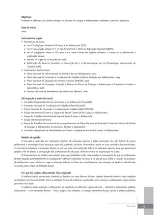 objetivos
       Promover e defender, no contexto escolar, os direitos de crianças e adolescentes e enfrentar e prevenir violências.

       data de início
       2004

       Instrumentos legais
       • Normativas nacionais:
         D Lei nº 8.069/1990: Estatuto da Criança e do Adolescente (ECA).
         D Lei nº 9.394/1996, artigos 2º e 3º: Lei de Diretrizes e Bases da Educação Nacional (LDBEN).
         D Lei nº 9.975/2000: altera o ECA para tratar como Crimes em Espécie submeter a criança ou o adolescente à
            exploração sexual.
         D Decreto nº 6.481, de 12 de junho de 2008.
         D Ratificação do Governo brasileiro à Convenção 182 e à Recomendação 190 da Organização Internacional do
            Trabalho (OIT).
       • Instrumentos Institucionais:
         D Plano Nacional de Enfrentamento da Violência Sexual Infantojuvenil, 2004
         D Plano Nacional de Prevenção e Erradicação do Trabalho Infantil e Proteção aos Adolescentes, 2004
         D Plano Nacional de Educação em Direitos Humanos (PNEDH), 2006
         D Plano Nacional de Promoção, Proteção e Defesa do Direito de Crianças e Adolescentes à Convivência Familiar e
            Comunitária, 2006
         D Sistema Nacional de Atendimento Socioeducativo (Sinase), 2006

       Participação e controle social
       • Conselho Nacional dos Direitos da Criança e do Adolescente (Conanda)
       • Comissão Nacional de Erradicação do Trabalho Infantil (Conaeti)
       • Fórum Nacional de Prevenção e Erradicação do Trabalho Infantil (FNPETI)
       • Grupo interministerial contra a Exploração Sexual Comercial de Crianças e Adolescentes
       • Grupo de Trabalho interministerial Agenda Social Criança e Adolescente
       • Grupo interministerial Sinase
       • Grupo de Trabalho interministerial de acompanhamento do Plano Nacional de Promoção, Proteção e Defesa do Direito
         de Crianças e Adolescentes à convivência Familiar e Comunitária
       • Comissão intersetorial de Enfrentamento ao Abuso e Exploração Sexual de Crianças e Adolescentes

       Modelo de gestão
        A execução é realizada por instituições públicas de educação superior e pelas instituições da rede federal de ensino
profissional e tecnológico (com educação superior), podendo, inclusive, desenvolver ações em suas unidades descentralizadas.
As secretarias estaduais e municipais devem se articular com uma instituição federal de educação superior para que apresentem
projeto a fim de liberar a participação dos profissionais de educação, além de auxiliar na organização do curso.
        O Programa tem um caráter intersetorial, pois suas finalidades estão relacionadas às concepções de que os profissionais
tenham atuação qualificada frente às situações de violência vivenciadas na escola e na sala de aula, tendo o Estatuto da Criança e
do Adolescente como referência, e que os sistemas definam um fluxo de encaminhamento das situações de violência identificadas
na escola junto à Rede de Proteção Social.

       Por que foi criado, reformulado e/ou ampliado
         A violência social, institucional, doméstica e familiar, em suas diversas formas, compõe dimensão cada vez mais ampliada
no cotidiano da nossa sociedade. Entre as múltiplas formas de violência, a praticada contra crianças e adolescentes exige atenção
prioritária do Estado.
         A violência contra crianças e adolescentes se manifesta em diferentes arenas da vida – doméstica, comunitária, pública,
institucional – e em diferentes formas – física, psíquica ou simbólica. A situação demanda esforços sociais e políticas públicas,




                                                                                                                        Educação     113
 