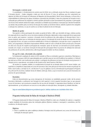 Participação e controle social
        A consolidação e o fortalecimento do controle social do Parfor tem se efetivado através dos fóruns estaduais de apoio
à formação docente – órgãos colegiados, criados por meio do Decreto nº 6.755, de 29/1/2009, para dar cumprimento aos
objetivos da Política de Formação de Profissionais do Magistério da Educação Básica. Dentre outras atribuições, os fóruns têm a
responsabilidade da elaboração dos planos estratégicos, aprovação das prioridades e metas dos programas de formação inicial e
continuada para profissionais do magistério e demais questões pertinentes ao bom funcionamento dos programas. A participação
nos Fóruns é feita mediante adesão dos órgãos, instituições ou entidades locais (estaduais e municipais) que solicitem formalmente
sua adesão. São presididos pelos secretários de Educação dos estados ou do Distrito Federal, cabendo ao plenário dos colegiados
a indicação dos substitutos, no caso de ausência ou na falta de adesão de ente da Federação.

       Modelo de gestão
        Para garantir a efetiva participação dos estados na gestão do Parfor, o MEC, por intermédio da Capes, celebrou acordos
de cooperação técnica específicos com as secretarias estaduais de Educação, objetivando a mútua cooperação técnico-operacional
entre as partes, para organizar e promover a formação inicial de professores das redes públicas de educação básica. Com o
mesmo propósito, adotou para as instituições de educação superior a formalização de termos de adesão aos respectivos acordos
de cooperação técnica, nos quais se encontram estabelecidas as formas de implantação e execução dos cursos e programas do
Parfor, com programação e indicadores expressamente definidos, tendo em vista a entrada dos alunos prevista para o horizonte
de cada curso. No que diz respeito à participação dos municípios, apesar de não haver um instrumento de acordo específico,
assinado com a Capes, as secretarias municipais de Educação têm participação efetiva no processo de validação das matrículas
dos professores de sua esfera administrativa, além da participação da Undime nos fóruns estaduais.

       Por que foi criado, reformulado e/ou ampliado
        Foi fundamental a ampliação do número de IES, incluindo no Plano as instituições superiores comunitárias, filantrópicas e
confessionais. Isso porque a oferta de vagas planejadas para o período 2009-2011 nas 106 IES públicas (35 estaduais e 71 federais)
que aderiram ao Parfor eram insuficientes para atender o contingente de professores em busca de formação inicial presencial. A
situação ocorreu, especialmente, nos estados de Rio Grande do Sul, Santa Catarina e São Paulo.
        Tal iniciativa se respaldou, também, no reconhecimento da atuação de um elevado número de IES, nesses estados, com
experiência e competência comprovadas em cursos de licenciatura, bem como pelo grau de interesse das mesmas em participar do
Parfor. Assim sendo e, com base no art. 11 do Decreto nº 7.219, de 24/6/2010, ocorreu a formalização da participação no Programa
de 32 IES sem fins lucrativos, mediante Termos de Adesão, sendo que, destas, 20 já se encontram com cursos de licenciatura em
processo de operacionalização.

       Resultados
        Estão em desenvolvimento 194 cursos emergenciais de licenciatura na modalidade presencial, sendo: 138 de primeira
licenciatura (destinados a professores sem formação de nível superior) e 56 de segunda licenciatura (para os que possuem
cursos de licenciatura, mas encontram-se atuando fora da sua área de formação). A capacitação deverá beneficiar um total de,
aproximadamente, 40 mil professores em exercício na rede pública de educação básica, abrangendo 25 unidades federadas.

       Veja em www.balancodegoverno.presidencia.gov.br, tabelas relativas aos resultados deste item.


       Programa Institucional de Bolsa de Iniciação à docência (Pibid)

       O Programa Institucional de Bolsa de Iniciação à Docência (Pibid) foi criado com a finalidade de valorizar o magistério
e apoiar estudantes de licenciatura plena das instituições públicas (federais, estaduais e municipais) e comunitárias, sem fins
econômicos, de educação superior.

       objetivos
       • Elevar a qualidade das ações acadêmicas voltadas à formação inicial de professores nos cursos de licenciatura das
         instituições de educação superior.




                                                                                                                        Educação     115
 