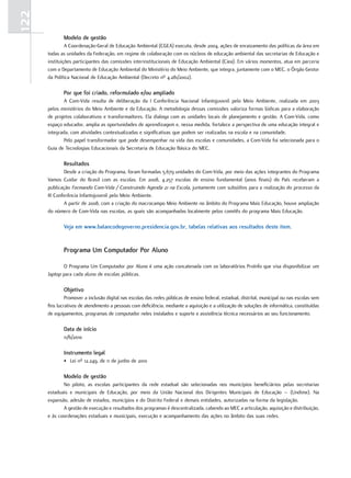 122
              Modelo de gestão
               A Coordenação-Geral de Educação Ambiental (CGEA) executa, desde 2004, ações de enraizamento das políticas da área em
      todas as unidades da Federação, em regime de colaboração com os núcleos de educação ambiental das secretarias de Educação e
      instituições participantes das comissões interinstitucionais de Educação Ambiental (Ciea). Em vários momentos, atua em parceria
      com o Departamento de Educação Ambiental do Ministério do Meio Ambiente, que integra, juntamente com o MEC, o Órgão Gestor
      da Política Nacional de Educação Ambiental (Decreto nº 4.281/2002).

              Por que foi criado, reformulado e/ou ampliado
              A Com-Vida resulta de deliberação da I Conferência Nacional Infantojuvenil pelo Meio Ambiente, realizada em 2003
      pelos ministérios do Meio Ambiente e da Educação. A metodologia dessas comissões valoriza formas lúdicas para a elaboração
      de projetos colaborativos e transformadores. Ela dialoga com as unidades locais de planejamento e gestão. A Com-Vida, como
      espaço educador, amplia as oportunidades de aprendizagem e, nessa medida, fortalece a perspectiva de uma educação integral e
      integrada, com atividades contextualizadas e significativas que podem ser realizadas na escola e na comunidade.
              Pelo papel transformador que pode desempenhar na vida das escolas e comunidades, a Com-Vida foi selecionada para o
      Guia de Tecnologias Educacionais da Secretaria de Educação Básica do MEC.

              Resultados
              Desde a criação do Programa, foram formadas 5.679 unidades do Com-Vida, por meio das ações integrantes do Programa
      Vamos Cuidar do Brasil com as escolas. Em 2008, 4.257 escolas de ensino fundamental (anos finais) do País receberam a
      publicação Formando Com-Vida / Construindo Agenda 21 na Escola, juntamente com subsídios para a realização do processo da
      III Conferência Infantojuvenil pelo Meio Ambiente.
              A partir de 2008, com a criação do macrocampo Meio Ambiente no âmbito do Programa Mais Educação, houve ampliação
      do número de Com-Vida nas escolas, as quais são acompanhadas localmente pelos comitês do programa Mais Educação.

              Veja em www.balancodegoverno.presidencia.gov.br, tabelas relativas aos resultados deste item.


              Programa um computador Por aluno

             O Programa Um Computador por Aluno é uma ação concatenada com os laboratórios ProInfo que visa disponibilizar um
      laptop para cada aluno de escolas públicas.

              objetivo
               Promover a inclusão digital nas escolas das redes públicas de ensino federal, estadual, distrital, municipal ou nas escolas sem
      fins lucrativos de atendimento a pessoas com deficiência, mediante a aquisição e a utilização de soluções de informática, constituídas
      de equipamentos, programas de computador neles instalados e suporte e assistência técnica necessários ao seu funcionamento.

              data de início
              11/6/2010

              Instrumento legal
              • Lei nº 12.249, de 11 de junho de 2010

              Modelo de gestão
             No piloto, as escolas participantes da rede estadual são selecionadas nos municípios beneficiários pelas secretarias
      estaduais e municipais de Educação, por meio da União Nacional dos Dirigentes Municipais de Educação – (Undime). Na
      expansão, adesão de estados, municípios e do Distrito Federal e demais entidades, autorizadas na forma da legislação.
             A gestão de execução e resultados dos programas é descentralizada, cabendo ao MEC a articulação, aquisição e distribuição,
      e às coordenações estaduais e municipais, execução e acompanhamento das ações no âmbito das suas redes.
 