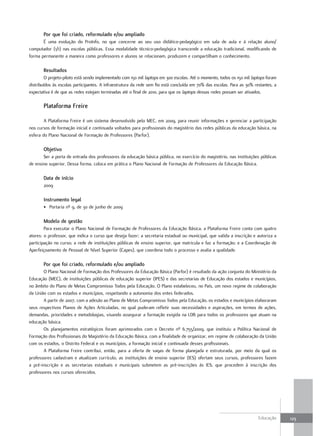 Por que foi criado, reformulado e/ou ampliado
       É uma evolução do ProInfo, no que concerne ao seu uso didático-pedagógico em sala de aula e à relação aluno/
computador (1/1) nas escolas públicas. Essa modalidade técnico-pedagógica transcende a educação tradicional, modificando de
forma permanente a maneira como professores e alunos se relacionam, produzem e compartilham o conhecimento.

       Resultados
         O projeto-piloto está sendo implementado com 150 mil laptops em 300 escolas. Até o momento, todos os 150 mil laptops foram
distribuídos às escolas participantes. A infraestrutura da rede sem fio está concluída em 70% das escolas. Para as 30% restantes, a
expectativa é de que as redes estejam terminadas até o final de 2010, para que os laptops dessas redes possam ser ativados.

       Plataforma Freire

        A Plataforma Freire é um sistema desenvolvido pelo MEC, em 2009, para reunir informações e gerenciar a participação
nos cursos de formação inicial e continuada voltados para profissionais do magistério das redes públicas da educação básica, na
esfera do Plano Nacional de Formação de Professores (Parfor).

       objetivo
       Ser a porta de entrada dos professores da educação básica pública, no exercício do magistério, nas instituições públicas
de ensino superior. Dessa forma, coloca em prática o Plano Nacional de Formação de Professores da Educação Básica.

       data de início
       2009

       Instrumento legal
       • Portaria nº 9, de 30 de junho de 2009

       Modelo de gestão
        Para executar o Plano Nacional de Formação de Professores da Educação Básica, a Plataforma Freire conta com quatro
atores: o professor, que indica o curso que deseja fazer; a secretaria estadual ou municipal, que valida a inscrição e autoriza a
participação no curso; a rede de instituições públicas de ensino superior, que matricula e faz a formação; e a Coordenação de
Aperfeiçoamento de Pessoal de Nível Superior (Capes), que coordena todo o processo e avalia a qualidade.

       Por que foi criado, reformulado e/ou ampliado
       O Plano Nacional de Formação dos Professores da Educação Básica (Parfor) é resultado da ação conjunta do Ministério da
Educação (MEC), de instituições públicas de educação superior (IPES) e das secretarias de Educação dos estados e municípios,
no âmbito do Plano de Metas Compromisso Todos pela Educação. O Plano estabeleceu, no País, um novo regime de colaboração
da União com os estados e municípios, respeitando a autonomia dos entes federados.
       A partir de 2007, com a adesão ao Plano de Metas Compromisso Todos pela Educação, os estados e municípios elaboraram
seus respectivos Planos de Ações Articuladas, no qual puderam refletir suas necessidades e aspirações, em termos de ações,
demandas, prioridades e metodologias, visando assegurar a formação exigida na LDB para todos os professores que atuam na
educação básica.
       Os planejamentos estratégicos foram aprimorados com o Decreto nº 6.755/2009, que instituiu a Política Nacional de
Formação dos Profissionais do Magistério da Educação Básica, com a finalidade de organizar, em regime de colaboração da União
com os estados, o Distrito Federal e os municípios, a formação inicial e continuada desses profissionais.
       A Plataforma Freire contribui, então, para a oferta de vagas de forma planejada e estruturada, por meio da qual os
professores cadastram e atualizam currículo, as instituições de ensino superior (IES) ofertam seus cursos, professores fazem
a pré-inscrição e as secretarias estaduais e municipais submetem as pré-inscrições às IES, que procedem à inscrição dos
professores nos cursos oferecidos.




                                                                                                                         Educação     123
 