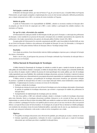 Participação e controle social
        O Ministério da Educação instituiu, por meio da Portaria nº 539, de 31 de maio de 2007, o Conselho Político do Programa
Profuncionário, ao qual compete acompanhar a implementação dos cursos em nível nacional, analisando e definindo procedimentos
para a relação institucional entre o MEC e os sistemas de ensino envolvidos no Programa.

       Modelo de gestão
       A gestão do Profuncionário é de responsabilidade da SEB/MEC, cabendo às secretarias estaduais de Educação aderir
ao programa, por meio de termo de cooperação com o MEC e, assim, viabilizar a participação das unidades estaduais e dos
municípios no Programa.

       Por que foi criado, reformulado e/ou ampliado
        O Profuncionário foi criado para atender às determinações da LDB, que prevê a formação e a valorização dos profissionais
da educação, e como resultado de um processo de discussão e articulação entre as entidades representativas dos segmentos dos
profissionais e dos órgãos representativos dos gestores da educação pública (Undime, Consed, CEEs, MEC).
        O projeto-piloto do Profuncionário foi construído conjuntamente pelo MEC e pela Universidade de Brasília (UnB), por meio
de seu Centro de Educação a Distância e dos professores da Faculdade de Educação. Em 2007, foi reformulado, e a formação de
tutores passou a ser feita pelos Institutos Federais de Educação, Ciência e Tecnologia (antigos Cefet).

       Resultados
        Com relação aos produtos, foram desenvolvidos materiais didático-pedagógicos impressos para a realização da formação
dos tutores e funcionários.
        Desde o ano de 2005, já participaram dos processos de formação continuada 8.501 funcionários da educação básica e
26.013 encontram-se em formação.

       Política Nacional de disseminação de Tecnologias

        A Política Nacional de Disseminação de Tecnologias foi instituída no sentido de apoiar a tomada de decisão de gestores das
redes públicas de ensino (federal, estaduais e municipais), no âmbito da educação básica. Busca soluções para as demandas identificadas
nas suas esferas de atuação, visando à melhoria do processo de ensino-aprendizagem das escolas públicas, por meio de tecnologias
criadas especialmente para essas finalidades. São consideradas tecnologias educacionais: processos, ferramentas e materiais de natureza
pedagógica que contribuam para o desenvolvimento de uma proposta educacional comprometida com a qualidade do processo educacional.
        A Política consiste na avaliação e pré-qualificação de tecnologias educacionais inovadoras, que apresentem condições
de promover a qualidade da educação básica em todas as suas etapas (educação infantil, ensino fundamental e ensino médio) e
modalidades. A implementação da iniciativa se estrutura em torno de três dimensões:
        • Avaliação e seleção das tecnologias.
        • Orientação aos sistemas de ensino, por meio do Guia de Tecnologias acerca das tecnologias selecionadas e disseminação
            de padrões de qualidade de tecnologias educacionais, que orientem a organização do trabalho dos profissionais de
            educação básica.
        • Acompanhamento da implementação das tecnologias junto aos sistemas.
        Por meio dessa política, o MEC vem realizando avaliação, seleção e orientação à escolha de tecnologias educacionais
pelos entes federados. Dentre as tecnologias educacionais escolhidas, destacam-se as de correção de fluxo, que vêm sendo
implementadas no contexto do Plano de Ações Articuladas (PAR) como medida de combate aos índices de distorção idade-série, de
modo a se substituir a pedagogia do fracasso e da repetência pela do sucesso, pois só com essa reversão de cultura será possível
efetivar a correção do fluxo escolar de forma duradoura. As tecnologias de correção de fluxo se destinam ao trabalho pedagógico
com estudantes das séries/anos iniciais do ensino fundamental público, reprovados mais de uma vez, que abandonaram a escola
ou, ainda, que começaram tardiamente a vida escolar e estão em séries incompatíveis com a idade.

       objetivos
       • Pré-qualificar tecnologias educacionais como referencial de qualidade, para utilização por escolas e sistemas de ensino.
       • Estimular especialistas, pesquisadores, instituições de ensino e organizações sociais para a criação de tecnologias
         educacionais que contribuam para elevar a qualidade da educação básica.



                                                                                                                             Educação     133
 