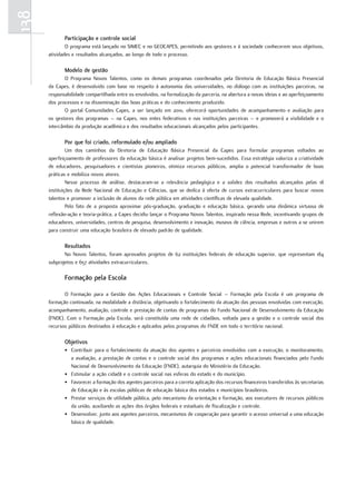 138
             Participação e controle social
              O programa está lançado no SIMEC e no GEOCAPES, permitindo aos gestores e à sociedade conhecerem seus objetivos,
      atividades e resultados alcançados, ao longo de todo o processo.

             Modelo de gestão
             O Programa Novos Talentos, como os demais programas coordenados pela Diretoria de Educação Básica Presencial
      da Capes, é desenvolvido com base no respeito à autonomia das universidades, no diálogo com as instituições parceiras, na
      responsabilidade compartilhada entre os envolvidos, na formalização da parceria, na abertura a novas ideias e ao aperfeiçoamento
      dos processos e na disseminação das boas práticas e do conhecimento produzido.
             O portal Comunidades Capes, a ser lançado em 2010, oferecerá oportunidades de acompanhamento e avaliação para
      os gestores dos programas – na Capes, nos entes federativos e nas instituições parceiras – e promoverá a visibilidade e o
      intercâmbio da produção acadêmica e dos resultados educacionais alcançados pelos participantes.

             Por que foi criado, reformulado e/ou ampliado
               Um dos caminhos da Diretoria de Educação Básica Presencial da Capes para formular programas voltados ao
      aperfeiçoamento de professores da educação básica é analisar projetos bem-sucedidos. Essa estratégia valoriza a criatividade
      de educadores, pesquisadores e cientistas pioneiros, otimiza recursos públicos, amplia o potencial transformador de boas
      práticas e mobiliza novos atores.
               Nesse processo de análise, destacaram-se a relevância pedagógica e a solidez dos resultados alcançados pelas 18
      instituições da Rede Nacional de Educação e Ciências, que se dedica à oferta de cursos extracurriculares para buscar novos
      talentos e promover a inclusão de alunos da rede pública em atividades científicas de elevada qualidade.
               Pelo fato de a proposta aproximar pós-graduação, graduação e educação básica, gerando uma dinâmica virtuosa de
      reflexão-ação e teoria-prática, a Capes decidiu lançar o Programa Novos Talentos, inspirado nessa Rede, incentivando grupos de
      educadores, universidades, centros de pesquisa, desenvolvimento e inovação, museus de ciência, empresas e outros a se unirem
      para construir uma educação brasileira de elevado padrão de qualidade.

             Resultados
             No Novos Talentos, foram aprovados projetos de 62 instituições federais de educação superior, que representam 184
      subprojetos e 657 atividades extracurriculares.

             Formação pela Escola

             O Formação para a Gestão das Ações Educacionais e Controle Social – Formação pela Escola é um programa de
      formação continuada, na modalidade a distância, objetivando o fortalecimento da atuação das pessoas envolvidas com execução,
      acompanhamento, avaliação, controle e prestação de contas de programas do Fundo Nacional de Desenvolvimento da Educação
      (FNDE). Com o Formação pela Escola, será constituída uma rede de cidadãos, voltada para a gestão e o controle social dos
      recursos públicos destinados à educação e aplicados pelos programas do FNDE em todo o território nacional.

             objetivos
             • Contribuir para o fortalecimento da atuação dos agentes e parceiros envolvidos com a execução, o monitoramento,
               a avaliação, a prestação de contas e o controle social dos programas e ações educacionais financiados pelo Fundo
               Nacional de Desenvolvimento da Educação (FNDE), autarquia do Ministério da Educação.
             • Estimular a ação cidadã e o controle social nas esferas do estado e do município.
             • Favorecer a formação dos agentes parceiros para a correta aplicação dos recursos financeiros transferidos às secretarias
               de Educação e às escolas públicas de educação básica dos estados e municípios brasileiros.
             • Prestar serviços de utilidade pública, pelo mecanismo da orientação e formação, aos executores de recursos públicos
               da união, auxiliando as ações dos órgãos federais e estaduais de fiscalização e controle.
             • Desenvolver, junto aos agentes parceiros, mecanismos de cooperação para garantir o acesso universal a uma educação
               básica de qualidade.
 