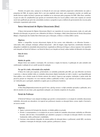 140
               Portanto, em quatro anos, avançou-se na direção de um curso que realmente proporcione conhecimentos nas ações e
      programas do FNDE, de maneira rápida, fácil e com uma amplitude muito maior, pois conseguimos conceber um modelo que
      atende diversas regiões do Brasil e pessoas que trabalham ou se interessam pelos programas do FNDE. Além disso, caminhou-
      se para um valor de custo/benefício que garanta um investimento eficaz do recurso público, tendo como resposta um controle
      social mais qualificado por parte das comunidades escolares e progrediu-se para a melhoria do gerenciamento dos recursos pelas
      instituições responsáveis pelo ensino.

             Banco Internacional de objetos Educacionais (Bioe)

              O Banco Internacional de Objetos Educacionais (Bioe) é um repositório de recursos educacionais criado, em 2008, pelo
      Ministério da Educação, em parceria com o Ministério da Ciência e Tecnologia, a Rede Latino-Americana de Portais Educacionais
      (Relpe), a Organização dos Estados Ibero-Americanos para a Educação, a Ciência e a Cultura (OEI) e outros.

             objetivos
              Manter e compartilhar recursos educacionais digitais de livre acesso, mais elaborados e em diferentes formatos –
      como áudio, vídeo, animação, simulação, software educacional – além de imagem, mapa, hipertexto, considerados relevantes e
      adequados à realidade da comunidade educacional local, respeitando as diferenças de língua e culturas regionais. Este repositório
      está integrado ao Portal do Professor e ao Portal do Aluno (a ser lançado em breve), ambos também do Ministério da Educação.

             data de início
             18/6/2008

             Modelo de gestão
             Relação direta com estados e municípios, IES, secretarias e órgãos do Governo. A publicação de cada conteúdo está
      condicionada à validação de um comitê nacional de avaliação.

             Por que foi criado, reformulado e/ou ampliado
              O Banco foi criado para organizar, primeiramente, os conteúdos produzidos pelo MEC, por suas diferentes secretarias
      e parceiros, e abarcou também todos os conteúdos educacionais digitais localizados em todo o mundo e cuja disponibilização
      fosse pública, com a devida cessão de direitos autorais dos autores. Espera-se que projetos, instituições e países ainda não
      parceiros possam ser integrados e ter seus materiais cedidos e publicados no Bioe, e que materiais em outros idiomas possam
      ser traduzidos para o português, ampliando as opções para os professores brasileiros.

             Resultados
             O Bioe (http://objetoseducacionais.mec.gov.br) teve 1.560.841 acessos e 10.896 conteúdos aprovados e publicados, até o
      mês de setembro de 2010 (mais 3.062 aguardando avaliação), com visitantes originários de 163 países.

             Portal do Professor

             O Portal do Professor é uma solução tecnológica que permite o armazenamento e a circulação de conteúdos educacionais
      multimídia, oferecendo aos educadores, em especial aos professores atuantes na educação básica, acesso rápido e funcional a
      um acervo variado.

             objetivos
             • Apoiar o processo de formação dos docentes, no âmbito público ou privado.
             • Permitir o armazenamento e a circulação de um acervo variado de conteúdos educacionais multimídia em diferentes
               formatos, além de links e funcionalidades que subsidiem a pesquisa e a interação na educação infantil e nos ensinos
               fundamental, médio, profissional e modalidades.
             • Funcionar como elemento integrador do sistema público de educação básica e profissional, unindo MEC, secretarias
               estaduais e municipais de educação, escolas, gestores, professores e alunos.
 