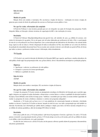 data de início
       18/6/2008

       Modelo de gestão
       Relação direta com estados e municípios, IES, secretarias e órgãos do Governo – instituições de ensino e órgãos de
governos para cessão de direito de publicação dos acervos no Portal para acesso público e livre.

       Por que foi criado, reformulado e/ou ampliado
        O Portal do Professor é uma iniciativa pensada para ser um integrador nas ações de formação dos programas: ProInfo
Integrado, Mídias na Educação e demais iniciativas de capacitação do MEC e das instituições de ensino.

       Resultados
        O Portal do Professor (http://portaldoprofessor.mec.gov.br) teve, até setembro de 2010, 4,3 milhões de acessos, com
visitas de internautas de 159 países. Há no site quase sete mil aulas elaboradas por professores de todo o País e a participação
de mais de 170 mil professores nos fóruns disponíveis. Com a universalização dos laboratórios de informática e da conexão banda
larga, espera-se não só colocar o Portal à disposição de todos os educadores do País, mas também ser um centro de referência
da produção da comunidade educacional local. Para as escolas sem conexão à internet, será ofertado um portal off-line, de forma
que todos os alunos e professores tenham acesso à informação, indiscriminadamente.

       TV Escola

       A TV Escola é um canal de televisão do Ministério da Educação (MEC) que capacita, aperfeiçoa e atualiza educadores da
rede pública, desde 1996. Sua programação exibe, nas 24 horas diárias, séries e documentários estrangeiros e produções próprias.

       objetivos
       • Aperfeiçoar e valorizar os professores da rede pública.
       • Enriquecer o processo de ensino-aprendizagem.
       • Melhorar a qualidade do ensino.

       data de início
       4/3/1996

       Modelo de gestão
       Relação direta com estados e municípios, IES, secretarias e órgãos do Governo.

       Por que foi criado, reformulado e/ou ampliado
        A origem do programa TV Escola remonta ao planejamento estratégico do Ministério da Educação para o período 1995-
1998 e integrava um conjunto de ações destinadas a democratizar o ensino básico e a elevar a qualidade da educação brasileira.
Na época, foram definidas como tarefas de longo prazo: ”mobilizar a sociedade para que todas as escolas tenham capacidade de
receber os programas de ensino a distância e abastecer o sistema com programas adequados”.
        Atualmente, a TV Escola está 24 horas no ar e é uma plataforma de comunicação baseada na televisão e distribuída
também na internet. O portal da TV Escola na internet, lançado em abril de 2010, traz toda a programação que está também na
televisão. Na televisão, ela é distribuída por satélite aberto, analógico e digital, para todo o território nacional, atingindo de 15 a
20 milhões de antenas parabólicas, além da tecnologia DTH (Direct to Home).

       Resultados
       Entre 2003 e julho de 2010, a TV Escola produziu 1.380 horas de programas e licenciou 1.936 horas. Em 2006, a TV Escola
passou a transmitir sua programação durante 24 horas. A TV Escola atinge cerca de 50 mil escolas, perto de 32 milhões de alunos
e um milhão e meio de professores, em 5.406 municípios.
       Em abril de 2010, entrou no ar o site da TV Escola, um dos poucos a oferecer grande volume de programas e documentários
educativos gratuitamente.



                                                                                                                             Educação     141
 