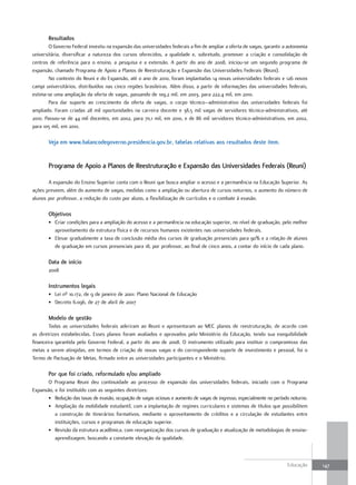 Resultados
        O Governo Federal investiu na expansão das universidades federais a fim de ampliar a oferta de vagas, garantir a autonomia
universitária, diversificar a natureza dos cursos oferecidos, a qualidade e, sobretudo, promover a criação e consolidação de
centros de referência para o ensino, a pesquisa e a extensão. A partir do ano de 2008, iniciou-se um segundo programa de
expansão, chamado Programa de Apoio a Planos de Reestruturação e Expansão das Universidades Federais (Reuni).
        No contexto do Reuni e do Expansão, até o ano de 2010, foram implantadas 14 novas universidades federais e 126 novos
campi universitários, distribuídos nas cinco regiões brasileiras. Além disso, a partir de informações das universidades federais,
estima-se uma ampliação da oferta de vagas, passando de 109,2 mil, em 2003, para 222,4 mil, em 2010.
        Para dar suporte ao crescimento da oferta de vagas, o corpo técnico–administrativo das universidades federais foi
ampliado. Foram criadas 28 mil oportunidades na carreira docente e 38,5 mil vagas de servidores técnico-administrativos, até
2010. Passou-se de 44 mil docentes, em 2002, para 70,1 mil, em 2010, e de 86 mil servidores técnico-administrativos, em 2002,
para 105 mil, em 2010.

       Veja em www.balancodegoverno.presidencia.gov.br, tabelas relativas aos resultados deste item.


       Programa de apoio a Planos de Reestruturação e Expansão das universidades Federais (Reuni)

       A expansão do Ensino Superior conta com o Reuni que busca ampliar o acesso e a permanência na Educação Superior. As
ações preveem, além do aumento de vagas, medidas como a ampliação ou abertura de cursos noturnos, o aumento do número de
alunos por professor, a redução do custo por aluno, a flexibilização de currículos e o combate à evasão.

       objetivos
       • Criar condições para a ampliação do acesso e a permanência na educação superior, no nível de graduação, pelo melhor
         aproveitamento da estrutura física e de recursos humanos existentes nas universidades federais.
       • Elevar gradualmente a taxa de conclusão média dos cursos de graduação presenciais para 90% e a relação de alunos
         de graduação em cursos presenciais para 18, por professor, ao final de cinco anos, a contar do início de cada plano.

       data de início
       2008

       Instrumentos legais
       • Lei nº 10.172, de 9 de janeiro de 2001: Plano Nacional de Educação
       • Decreto 6.096, de 27 de abril de 2007

       Modelo de gestão
        Todas as universidades federais aderiram ao Reuni e apresentaram ao MEC planos de reestruturação, de acordo com
as diretrizes estabelecidas. Esses planos foram avaliados e aprovados pelo Ministério da Educação, tendo sua exequibilidade
financeira garantida pelo Governo Federal, a partir do ano de 2008. O instrumento utilizado para instituir o compromisso das
metas a serem atingidas, em termos de criação de novas vagas e do correspondente suporte de investimento e pessoal, foi o
Termo de Pactuação de Metas, firmado entre as universidades participantes e o Ministério.

       Por que foi criado, reformulado e/ou ampliado
       O Programa Reuni deu continuidade ao processo de expansão das universidades federais, iniciado com o Programa
Expansão, e foi instituído com as seguintes diretrizes:
       • Redução das taxas de evasão, ocupação de vagas ociosas e aumento de vagas de ingresso, especialmente no período noturno.
       • Ampliação da mobilidade estudantil, com a implantação de regimes curriculares e sistemas de títulos que possibilitem
          a construção de itinerários formativos, mediante o aproveitamento de créditos e a circulação de estudantes entre
          instituições, cursos e programas de educação superior.
       • Revisão da estrutura acadêmica, com reorganização dos cursos de graduação e atualização de metodologias de ensino-
          aprendizagem, buscando a constante elevação da qualidade.



                                                                                                                        Educação     147
 