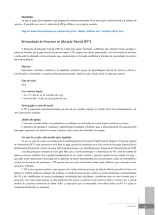 Resultados
       De 2003 a 2009, foram apoiados 1.274 projetos de extensão executados em 70 municípios, totalizando R$ 41,7 milhões em
recursos. A previsão para 2010 é a aplicação de R$ 35 milhões e 550 projetos apoiados.

       Veja em www.balancodegoverno.presidencia.gov.br, tabelas relativas aos resultados deste item.


       Reformulação do Programa de Educação Tutorial (PET)

        O Programa de Educação Tutorial (PET) foi criado para apoiar atividades acadêmicas que integram ensino, pesquisa e
extensão. Formado por grupos tutoriais de aprendizagem, o PET propicia aos alunos participantes, sob a orientação de um tutor,
a realização de atividades extracurriculares que complementem a formação acadêmica e atendam às necessidades do próprio
curso de graduação.

       objetivo
        Desenvolver atividades acadêmicas de qualidade, mediante grupos de aprendizagem tutorial de natureza coletiva e
interdisciplinar, estimulando a atuação profissional pautada pela cidadania e pela função social da educação superior.

       data de início
       1979

       Instrumentos legais
       • Lei nº 11.180, de 23 de setembro de 2005
       • Portaria MEC nº 976, de 28 de julho de 2010

       Participação e controle social
      O PET é organizado administrativamente por meio de um conselho superior, de comitês locais de acompanhamento e de
uma comissão de avaliação.

       Modelo de gestão
      É realizada chamada pública, na qual podem se candidatar as instituições de ensino superior públicas e privadas.
      O Ministério da Educação é responsável pela definição de políticas e diretrizes para o desenvolvimento do programa, bem
como pelo pagamento das bolsas de tutores e alunos e pelo custeio das atividades dos grupos.

       Por que foi criado, reformulado e/ou ampliado
        No ano de 1979, foi criado, na Coordenação de Aperfeiçoamento de Pessoal de Nível Superior (Capes), o Programa Especial
de Treinamento (PET), onde permaneceu até o final de 1999, quando foi transferido para a Secretaria de Educação Superior (Sesu)
do Ministério da Educação. A partir de 2004, este programa passou a ser identificado como Programa de Educação Tutorial (PET).
        Uma das principais inovações trazidas pelo MEC para a institucionalização e consolidação do PET como ferramenta de
apoio ao sucesso acadêmico foi a gradual transformação de seu caráter autoral – presente quando da sua criação, em 1979 –
para uma visão institucional e articulada com as políticas de ensino desenvolvidas pelas universidades. Como um instrumento a
serviço das formações de graduação, o PET garante uma instrução universitária pautada pela cidadania, que contemple ensino,
pesquisa e extensão.
        O PET é um programa contínuo, cujos grupos são criados conforme processo de seleção definido em edital da Sesu e só
podem ser extintos conforme avaliação dos próprios. A criação de novos grupos, ao lado da institucionalização e regulamentação
do PET e das modificações de natureza pedagógica introduzidas pela Sesu/Secad, consubstanciaram um novo formato para o
programa, com repercussão positiva na vida acadêmica dos alunos e professores participantes. Pode-se concluir que o grande
número de propostas submetidas ao edital ratifica a importância que a comunidade universitária atribui ao PET e o apoio às
mudanças introduzidas no programa.




                                                                                                                     Educação     151
 