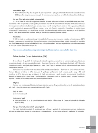 Instrumento legal
       • Portaria Normativa nº 4, de 5 de agosto de 2008: regulamenta a aplicação do Conceito Preliminar de Cursos Superiores
         (CPC) para fins dos processos de renovação de reconhecimento respectivos, no âmbito do ciclo avaliativo do Sinaes.

       Por que foi criado, reformulado e/ou ampliado
         O CPC foi criado em 2008 com o objetivo de subsidiar as visitas in loco para a renovação de reconhecimento dos cursos.
Inicialmente, a ideia era que cada curso de graduação recebesse uma visita de especialistas em intervalos de três anos, com vistas
à renovação de reconhecimento. Com o tempo, percebeu-se que a tarefa era impraticável, tendo em vista a grande quantidade de
cursos. É nesse contexto que aparece o CPC, para orientar e tornar mais eficientes essas visitas. A ideia é que só recebam visitas
cursos com CPC menor do que 3 – dessa forma, as visitas são canalizadas para aqueles cursos que parecem ser de qualidade
inferior. O CPC é calculado a cada três anos, tendo por base o ciclo avaliativo do ensino superior.

       Resultados
        O CPC foi criado em 2008, sendo seus primeiros cálculos feitos com base nos cursos avaliados no Enade de 2007. O CPC
abrangeu 7.329 cursos em 919 municípios distintos. Os resultados estão disponíveis a qualquer usuário interessado, na página do
Inep (http://www.inep.gov.br/superior/enade/default.asp) e no Sistema e-MEC, para o acompanhamento eletrônico da avaliação
da educação superior (http://emec.mec.gov.br).

       Veja em www.balancodegoverno.presidencia.gov.br, tabelas relativas aos resultados deste item.


       Índice Geral de cursos da Instituição (IGc)

        É um indicador de qualidade de instituições de educação superior que considera, em sua composição, a qualidade dos
cursos de graduação e de pós-graduação (mestrado e doutorado). No que se refere à graduação, é utilizado o CPC (Conceito
Preliminar de Curso) e, em relação à pós-graduação, é usada a nota Capes. O resultado está em valores contínuos (que vão de
0 a 500) e em faixas (de 1 a 5).
        Como cada área do conhecimento é avaliada de três em três anos no Enade, o IGC levará em conta sempre um triênio.
Assim, o IGC 2007 considerou os CPCs dos cursos de graduação que fizeram o Enade em 2007, 2006 e 2005; o IGC 2008
considerou os CPCs dos cursos que participaram do Enade em 2008, 2007 e 2006, e assim, sucessivamente. A medida de
qualidade da graduação que compõe o IGC é igual à média dos CPCs para o triênio de interesse. O IGC é calculado anualmente,
seguindo a divulgação do Enade e demais indicadores do ensino superior.

       objetivo
       Fornecer uma medida da qualidade da instituição de ensino superior. É representativo dos cursos de graduação avaliados
pelo Enade e dos programas de pós-graduação avaliados pela Capes.

       data de início
       5 de setembro de 2008

       Instrumento legal
       • Portaria Normativa nº 12, de 5 de setembro de 2008: institui o Índice Geral de Cursos da Instituição de Educação
         Superior (IGC).

       Por que foi criado, reformulado e/ou ampliado
       Foi criado devido à necessidade de um indicador que refletisse a qualidade da instituição como um todo, resultante de
processo de avaliação que levasse em conta todos os cursos analisados e as características físicas e acadêmicas da instituição.




                                                                                                                        Educação     161
 