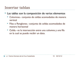 Insertar tablas
   Las tablas son la composición de varios elementos
       Columnas.- conjunto de celdas acomodados de manera
        vertical
       Filas o Renglones.- conjunto de celdas acomodados de
        manera horizontal
       Celda.- es la intersección entre una columna y una fila
        en la cual se puede recibir un dato.




L.I. Yanira Xiomara de la Cruz Castañeda          10 30/10/12
 