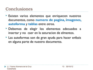 Conclusiones
   Existen varios elementos que enriquecen nuestros
    documentos, como numero de pagina, imagenes,
    autoforma y tablas entre otros.
   Debemos de elegir los elementos adecuados a
    insertar y no caer en la saturacion de elmentos.
   Las autoformas son de gran ayuda para hacer enfasis
    en alguna parte de nuestro documento.




L.I. Yanira Xiomara de la Cruz           13 30/10/12
Castañeda
 