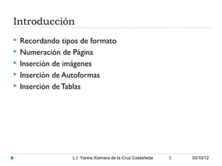 Introducción
   Recordando tipos de formato
   Numeración de Página
   Inserción de imágenes
   Inserción de Autoformas
   Inserción de Tablas




                  L.I. Yanira Xiomara de la Cruz Castañeda   3   30/10/12
 