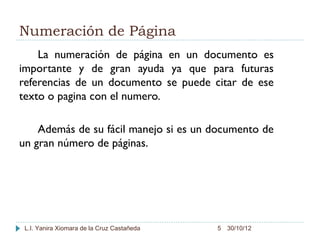 Numeración de Página
    La numeración de página en un documento es
importante y de gran ayuda ya que para futuras
referencias de un documento se puede citar de ese
texto o pagina con el numero.

    Además de su fácil manejo si es un documento de
un gran número de páginas.




 L.I. Yanira Xiomara de la Cruz Castañeda   5 30/10/12
 