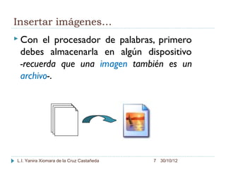 Insertar imágenes…
 Con  el procesador de palabras, primero
 debes almacenarla en algún dispositivo
 -recuerda que una imagen también es un
 archivo-.




L.I. Yanira Xiomara de la Cruz Castañeda   7 30/10/12
 