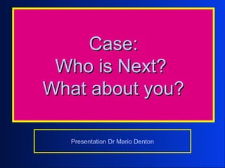 Case:
 Who is Next?
What about you?

  Presentation Dr Mario Denton
 