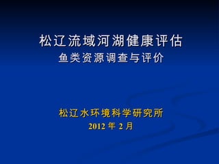 松辽流域河湖健康评估
 鱼类资源调查与评价




 松辽水环境科学研究所
   2012 年 2 月
 