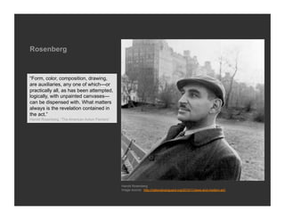 Rosenberg



“Form, color, composition, drawing,
are auxiliaries, any one of which—or
practically all, as has been attempted,
logically, with unpainted canvases—
can be dispensed with. What matters
always is the revelation contained in
the act.”
Harold Rosenberg, “The American Action Painters”




                                                   Harold Rosenberg
                                                   Image source: http://nationalvanguard.org/2010/11/jews-and-modern-art/
 