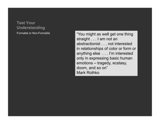 Test Your
Understanding
Formalist or Non-Formalist
                             “You might as well get one thing
                             straight . . . I am not an
                             abstractionist . . . not interested
                             in relationships of color or form or
                             anything else . . . I’m interested
                             only in expressing basic human
                             emotions – tragedy, ecstasy,
                             doom, and so on”
                             Mark Rothko
 
