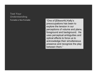 Test Your
Understanding
Formalist or Non-Formalist
                             “One of [Ellsworth] Kelly’s
                             preoccupations has been to
                             explore the tension in our
                             perceptions of volume and plane,
                             foreground and background. He
                             uses perceptual ambiguities and
                             optical effects to force us to
                             acknowledge their simultaneous
                             presence and recognize the play
                             between them.”
 