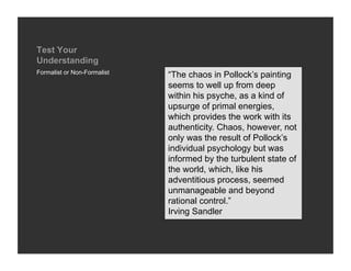 Test Your
Understanding
Formalist or Non-Formalist
                             “The chaos in Pollock’s painting
                             seems to well up from deep
                             within his psyche, as a kind of
                             upsurge of primal energies,
                             which provides the work with its
                             authenticity. Chaos, however, not
                             only was the result of Pollock’s
                             individual psychology but was
                             informed by the turbulent state of
                             the world, which, like his
                             adventitious process, seemed
                             unmanageable and beyond
                             rational control.”
                             Irving Sandler
 