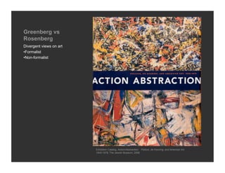 Greenberg vs
Rosenberg
Divergent views on art
• Formalist
• Non-formalist




                         Exhibition Catalog, Action/Abstraction: Pollock, de Kooning, and American Art,
                         1940-1976, The Jewish Museum, 2008
 