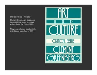 Modernist Theory
Clement Greenberg’s ideas were
developed in a series of essays
written during the 1940s-1950s

They were collected together in Art
and Culture, published in 1961
 