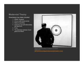 Modernist Theory
Greenberg’s key ideas included:
     1.  Artistic “progress”
     2.  Art as a self-critical activity
     3.  Medium specificity
     4.  Autonomy and self-referentiality
         (art about art)
     5.  Purity
     6.  The distinction between Avant
         garde and Kitsch




                                            Clement Greenberg looking at a painting by Ken Noland
                                            Image source:
                                            https://www.artnet.sk/Magazine/features/kostabi/kostabi9-11-18.asp
 