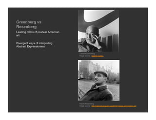 Greenberg vs
Rosenberg
Leading critics of postwar American
art

Divergent ways of interpreting
Abstract Expressionism

                                      Clement Greenberg
                                      Image source: Saatchi Gallery




                                      Harold Rosenberg
                                      Image source: http://nationalvanguard.org/2010/11/jews-and-modern-art/
 