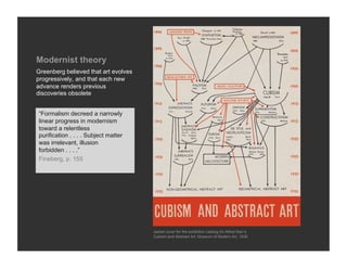 Modernist theory
Greenberg believed that art evolves
progressively, and that each new
advance renders previous
discoveries obsolete


“Formalism decreed a narrowly
linear progress in modernism
toward a relentless
purification . . . . Subject matter
was irrelevant, illusion
forbidden . . . .”
Fineberg, p. 155




                                      Jacket cover for the exhibition catalog for Alfred Barr’s
                                      Cubism and Abstract Art, Museum of Modern Art, 1936
 