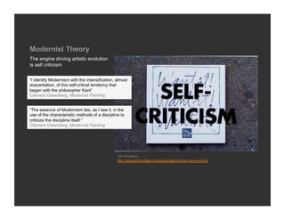 Modernist Theory
The engine driving artistic evolution
is self criticism


“I identify Modernism with the intensification, almost
exacerbation, of this self-critical tendency that
began with the philosopher Kant”
Clement Greenberg, Modernist Painting


“The essence of Modernism lies, as I see it, in the
use of the characteristic methods of a discipline to
criticize the discipline itself.”
Clement Greenberg, Modernist Painting




                                                Jeff McMillan
                                                http://www.jdmcmillan.org/works/self-criticism-and-want-it/
 