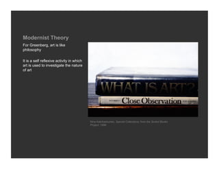 Modernist Theory
For Greenberg, art is like
philosophy

It is a self reflexive activity in which
art is used to investigate the nature
of art




                                           Nina Katchadourian, Special Collections, from the Sorted Books
                                           Project, 1996
 