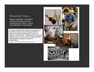 Modernist Theory
 Medium specificity: Greenberg
 believed that each of the arts
 should focus on what is “unique
 and irreducible” to the medium


“The task of self criticism became to eliminate from
the effects of each art any and every effect that
might conceivably be borrowed from or by the
medium of any other art. Thereby each art would be
rendered ‘pure,’ and in its ‘purity’ find the guarantee
of its standards of quality as well as its
independence.”
Clement Greenberg, Modernist Painting
 