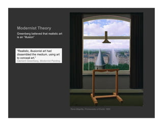 Modernist Theory
Greenberg believed that realistic art
is an “illusion”



“Realistic, illusionist art had
dissembled the medium, using art
to conceal art.”
Clement Greenberg, Modernist Painting




                                        Rene Magritte, Promenades of Euclid, 1955
 