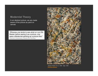 Modernist Theory
 In an abstract picture, we are made
 aware of the picture as paint on
 canvas



“Whereas one tends to see what is in an Old
Master before seeing it as a picture, one
sees a Modernist painting as a picture first.”
Clement Greenberg, Modernist Painting




                                                 Jackson Pollock, No. 3, 1949: Tiger, 1949
                                                 Hirshhorn Museum
 