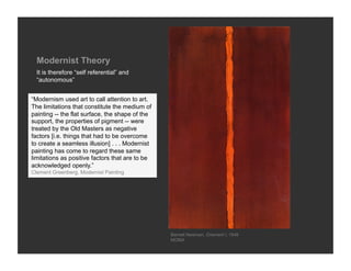 Modernist Theory
  It is therefore “self referential” and
  “autonomous”


“Modernism used art to call attention to art.
The limitations that constitute the medium of
painting -- the flat surface, the shape of the
support, the properties of pigment -- were
treated by the Old Masters as negative
factors [i.e. things that had to be overcome
to create a seamless illusion] . . . Modernist
painting has come to regard these same
limitations as positive factors that are to be
acknowledged openly.”
Clement Greenberg, Modernist Painting




                                                 Barnett Newman, Onement I, 1948
                                                 MOMA
 