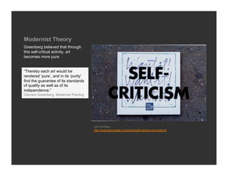 Modernist Theory
Greenberg believed that through
this self-critical activity, art
becomes more pure


“Thereby each art would be
rendered ‘pure’, and in its ‘purity’
find the guarantee of its standards
of quality as well as of its
independence.”
Clement Greenberg, Modernist Painting




                                        Jeff McMillan
                                        http://www.jdmcmillan.org/works/self-criticism-and-want-it/
 