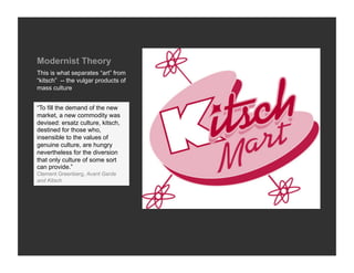 Modernist Theory
This is what separates “art” from
“kitsch” -- the vulgar products of
mass culture


“To fill the demand of the new
market, a new commodity was
devised: ersatz culture, kitsch,
destined for those who,
insensible to the values of
genuine culture, are hungry
nevertheless for the diversion
that only culture of some sort
can provide.”
Clement Greenberg, Avant Garde
and Kitsch
 